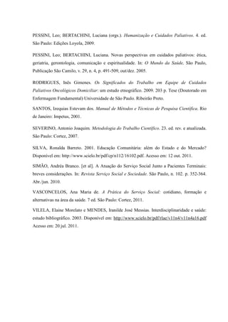PESSINI, Leo; BERTACHINI, Luciana (orgs.). Humanização e Cuidados Paliativos. 4. ed.
São Paulo: Edições Loyola, 2009.
PESSINI, Leo; BERTACHINI, Luciana. Novas perspectivas em cuidados paliativos: ética,
geriatria, gerontologia, comunicação e espiritualidade. In: O Mundo da Saúde, São Paulo,
Publicação São Camilo, v. 29, n. 4, p. 491-509, out/dez. 2005.
RODRIGUES, Inês Gimenes. Os Significados do Trabalho em Equipe de Cuidados
Paliativos Oncológicos Domiciliar: um estudo etnográfico. 2009. 203 p. Tese (Doutorado em
Enfermagem Fundamental) Universidade de São Paulo. Ribeirão Preto.
SANTOS, Izequias Estevam dos. Manual de Métodos e Técnicas de Pesquisa Científica. Rio
de Janeiro: Impetus, 2001.
SEVERINO, Antonio Joaquim. Metodologia do Trabalho Científico. 23. ed. rev. e atualizada.
São Paulo: Cortez, 2007.
SILVA, Ronalda Barreto. 2001. Educação Comunitária: além do Estado e do Mercado?
Disponível em: http://www.scielo.br/pdf/cp/n112/16102.pdf. Acesso em: 12 out. 2011.
SIMÃO, Andréa Branco. [et al]. A Atuação do Serviço Social Junto a Pacientes Terminais:
breves considerações. In: Revista Serviço Social e Sociedade. São Paulo, n. 102. p. 352-364.
Abr./jun. 2010.
VASCONCELOS, Ana Maria de. A Prática do Serviço Social: cotidiano, formação e
alternativas na área da saúde. 7 ed. São Paulo: Cortez, 2011.
VILELA, Elaine Morelato e MENDES, Iranilde José Messias. Interdisciplinaridade e saúde:
estudo bibliográfico. 2003. Disponível em: http://www.scielo.br/pdf/rlae/v11n4/v11n4a16.pdf
Acesso em: 20 jul. 2011.
 