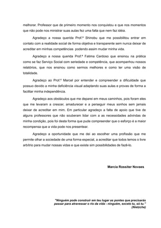 melhorar. Professor que de primeiro momento nos conquistou e que nos momentos
que não pode nos ministrar suas aulas fez uma falta que nem faz idéia.
Agradeço a nossa querida Prof.ª Shinobu que me possibilitou entrar em
contato com a realidade social de forma objetiva e transparente sem nunca deixar de
acreditar em minhas competências podendo assim mudar minha vida.
Agradeço a nossa querida Prof.ª Fatima Cardoso que ensinou na prática
como se faz Serviço Social com seriedade e competência, que acompanhou nossos
relatórios, que nos ensinou como sermos melhores e como ter uma visão de
totalidade.
Agradeço ao Prof.º Marcel por entender e compreender a dificuldade que
possuo devido a minha deficiência visual adaptando suas aulas e provas de forma a
facilitar minha independência.
Agradeço aos obstáculos que me deparei em meus caminhos, pois foram eles
que me levaram a crescer, amadurecer e a perseguir meus sonhos sem jamais
deixar de acreditar em mim. Em particular agradeço a falta de apoio que tive de
alguns professores que não souberam lidar com a as necessidades advindas de
minha condição, pois foi desta forma que pude compreender que o esforço é a maior
recompensa que a vida pode nos presentear.
Agradeço a oportunidade que me dei ao escolher uma profissão que me
permite olhar a sociedade de uma forma especial, a acreditar que todos temos o livre
arbítrio para mudar nossas vidas e que existe sim possibilidades de fazê-lo.
Marcia Rossiter Novaes
"Ninguém pode construir em teu lugar as pontes que precisarás
passar para atravessar o rio da vida - ninguém, exceto tu, só tu.”
(Nietzche)
 