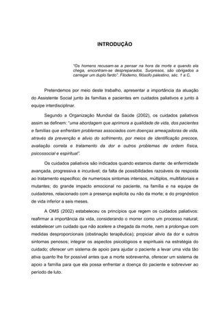 INTRODUÇÃO
“Os homens recusam-se a pensar na hora da morte e quando ela
chega, encontram-se despreparados. Surpresos, são obrigados a
carregar um duplo fardo”. Filodemo, filósofo palestino, séc. 1 a C.
Pretendemos por meio deste trabalho, apresentar a importância da atuação
do Assistente Social junto às famílias e pacientes em cuidados paliativos e junto à
equipe interdisciplinar.
Segundo a Organização Mundial da Saúde (2002), os cuidados paliativos
assim se definem: “uma abordagem que aprimora a qualidade de vida, dos pacientes
e famílias que enfrentam problemas associados com doenças ameaçadoras de vida,
através da prevenção e alivio do sofrimento, por meios de identificação precoce,
avaliação correta e tratamento da dor e outros problemas de ordem física,
psicossocial e espiritual”.
Os cuidados paliativos são indicados quando estamos diante: de enfermidade
avançada, progressiva e incurável; da falta de possibilidades razoáveis de resposta
ao tratamento especifico; de numerosos sintomas intensos, múltiplos, multifatoriais e
mutantes; do grande impacto emocional no paciente, na família e na equipe de
cuidadores, relacionado com a presença explicita ou não da morte; e do prognóstico
de vida inferior a seis meses.
A OMS (2002) estabeleceu os princípios que regem os cuidados paliativos:
reafirmar a importância da vida, considerando o morrer como um processo natural;
estabelecer um cuidado que não acelere a chegada da morte, nem a prolongue com
medidas desproporcionais (obstinação terapêutica); propiciar alivio da dor e outros
sintomas penosos; integrar os aspectos psicológicos e espirituais na estratégia do
cuidado; oferecer um sistema de apoio para ajudar o paciente a levar uma vida tão
ativa quanto lhe for possível antes que a morte sobrevenha, oferecer um sistema de
apoio a família para que ela possa enfrentar a doença do paciente e sobreviver ao
período de luto.
 
