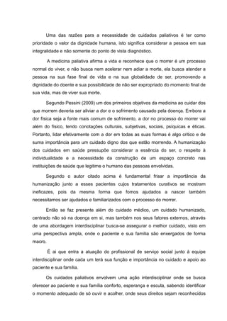 Uma das razões para a necessidade de cuidados paliativos é ter como
prioridade o valor da dignidade humana, isto significa considerar a pessoa em sua
integralidade e não somente do ponto de vista diagnóstico.
A medicina paliativa afirma a vida e reconhece que o morrer é um processo
normal do viver, e não busca nem acelerar nem adiar a morte, ela busca atender a
pessoa na sua fase final de vida e na sua globalidade de ser, promovendo a
dignidade do doente e sua possibilidade de não ser expropriado do momento final de
sua vida, mas de viver sua morte.
Segundo Pessini (2009) um dos primeiros objetivos da medicina ao cuidar dos
que morrem deveria ser aliviar a dor e o sofrimento causado pela doença. Embora a
dor física seja a fonte mais comum de sofrimento, a dor no processo do morrer vai
além do físico, tendo conotações culturais, subjetivas, sociais, psíquicas e éticas.
Portanto, lidar efetivamente com a dor em todas as suas formas é algo critico e de
suma importância para um cuidado digno dos que estão morrendo. A humanização
dos cuidados em saúde pressupõe considerar a essência do ser, o respeito à
individualidade e a necessidade da construção de um espaço concreto nas
instituições de saúde que legitime o humano das pessoas envolvidas.
Segundo o autor citado acima é fundamental frisar a importância da
humanização junto a esses pacientes cujos tratamentos curativos se mostram
ineficazes, pois da mesma forma que fomos ajudados a nascer também
necessitamos ser ajudados e familiarizados com o processo do morrer.
Então se faz presente além do cuidado médico, um cuidado humanizado,
centrado não só na doença em si, mas também nos seus fatores externos, através
de uma abordagem interdisciplinar busca-se assegurar o melhor cuidado, visto em
uma perspectiva ampla, onde o paciente e sua família são enxergados de forma
macro.
É ai que entra a atuação do profissional de serviço social junto à equipe
interdisciplinar onde cada um terá sua função e importância no cuidado e apoio ao
paciente e sua família.
Os cuidados paliativos envolvem uma ação interdisciplinar onde se busca
oferecer ao paciente e sua família conforto, esperança e escuta, sabendo identificar
o momento adequado de só ouvir e acolher, onde seus direitos sejam reconhecidos
 