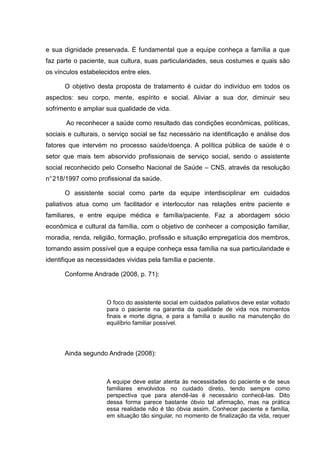 e sua dignidade preservada. É fundamental que a equipe conheça a família a que
faz parte o paciente, sua cultura, suas particularidades, seus costumes e quais são
os vínculos estabelecidos entre eles.
O objetivo desta proposta de tratamento é cuidar do indivíduo em todos os
aspectos: seu corpo, mente, espírito e social. Aliviar a sua dor, diminuir seu
sofrimento e ampliar sua qualidade de vida.
Ao reconhecer a saúde como resultado das condições econômicas, políticas,
sociais e culturais, o serviço social se faz necessário na identificação e análise dos
fatores que intervém no processo saúde/doença. A política pública de saúde é o
setor que mais tem absorvido profissionais de serviço social, sendo o assistente
social reconhecido pelo Conselho Nacional de Saúde – CNS, através da resolução
n°218/1997 como profissional da saúde.
O assistente social como parte da equipe interdisciplinar em cuidados
paliativos atua como um facilitador e interlocutor nas relações entre paciente e
familiares, e entre equipe médica e família/paciente. Faz a abordagem sócio
econômica e cultural da família, com o objetivo de conhecer a composição familiar,
moradia, renda, religião, formação, profissão e situação empregatícia dos membros,
tornando assim possível que a equipe conheça essa família na sua particularidade e
identifique as necessidades vividas pela família e paciente.
Conforme Andrade (2008, p. 71):
O foco do assistente social em cuidados paliativos deve estar voltado
para o paciente na garantia da qualidade de vida nos momentos
finais e morte digna, e para a família o auxilio na manutenção do
equilíbrio familiar possível.
Ainda segundo Andrade (2008):
A equipe deve estar atenta às necessidades do paciente e de seus
familiares envolvidos no cuidado direto, tendo sempre como
perspectiva que para atendê-las é necessário conhecê-las. Dito
dessa forma parece bastante óbvio tal afirmação, mas na prática
essa realidade não é tão óbvia assim. Conhecer paciente e família,
em situação tão singular, no momento de finalização da vida, requer
 