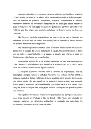 Abordamos também a origem dos cuidados paliativos, conhecido no seu inicio
como cuidados de hospice; de origem latina, designado como local de hospedagem;
dela se derivam as palavras, hospedeiro, hóspede, hospitalidade e hospital.
Abordamos também às precursoras responsáveis na execução desse trabalho e
suas contribuições na efetivação dos cuidados paliativos e por fim o contexto sócio-
histórico que deu origem aos cuidados paliativos no Brasil e como se deu esse
processo.
No Segundo capítulo apresentamos de que forma se deu a inserção do
assistente social na área da saúde, suas atribuições e a importância de sua atuação
na garantia de direitos desse segmento.
No Terceiro capitulo discorremos sobre o trabalho interdisciplinar em cuidados
paliativos e a atuação do serviço social junto à equipe. O assistente social se torna
um elo entre o paciente/família e a equipe, e aquele que reforça o papel de
facilitador nas relações de um grupo familiar.
A pesquisa utilizada foi a de analise qualitativa por ser sua concepção de
objeto de estudo o individuo na sua historicidade e inserido em um contexto social
onde ele é visto na sua totalidade e particularidade.
A pesquisa qualitativa trabalha com o universo de significados, motivos,
aspirações, crenças, valores e atitudes. Conforme nos coloca Triviños (2008) a
pesquisa qualitativa de tipo histórico-estrutural, dialética, parte também da descrição
que intenta captar não só a aparência de fenômeno, como também sua essência.
Busca, porém, as causas da existência dele, procurando explicar sua origem, suas
relações, suas mudanças e se esforça por intuir as consequências que terão para a
vida humana.
Os sujeitos entrevistados foram quatro profissionais de serviço social, sendo
uma delas atuante em Portugal e três no Brasil – São Paulo, com atuação em
cuidados paliativos em diferentes instituições, o resultado das entrevistas foi
apresentado no quarto capítulo deste trabalho.
 