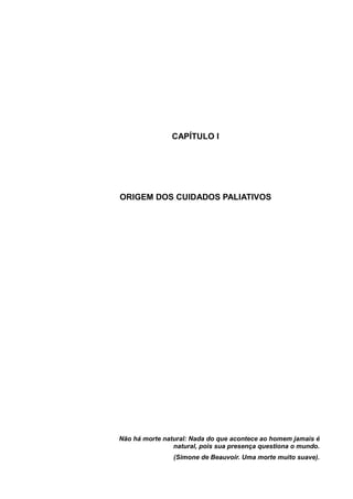CAPÍTULO I
ORIGEM DOS CUIDADOS PALIATIVOS
Não há morte natural: Nada do que acontece ao homem jamais é
natural, pois sua presença questiona o mundo.
(Simone de Beauvoir. Uma morte muito suave).
 