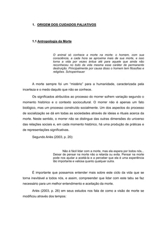 1. ORIGEM DOS CUIDADOS PALIATIVOS
1.1 Antropologia da Morte
O animal só conhece a morte na morte: o homem, com sua
consciência, a cada hora se aproxima mais de sua morte, e isso
torna a vida por vezes árdua até para aquele que ainda não
reconheceu no todo da vida mesma esse caráter de permanente
destruição. Principalmente por causa disso o homem tem filosofias e
religiões. Schopenhauer
A morte sempre foi um “mistério” para a humanidade, caracterizada pela
incerteza e o medo daquilo que não se conhece.
Os significados atribuídos ao processo do morrer sofrem variação segundo o
momento histórico e o contexto sociocultural. O morrer não é apenas um fato
biológico, mas um processo construído socialmente. Um dos aspectos do processo
de socialização se dá em todas as sociedades através de ideias e rituais acerca da
morte. Neste sentido, o morrer não se distingue das outras dimensões do universo
das relações sociais e, em cada momento histórico, há uma produção de práticas e
de representações significativas.
Segundo Ariès (2003, p. 20):
Não é fácil lidar com a morte, mas ela espera por todos nós...
Deixar de pensar na morte não a retarda ou evita. Pensar na morte
pode nos ajudar a aceitá-la e a perceber que ela é uma experiência
tão importante e valiosa quanto qualquer outra.
É importante que possamos entender mais sobre este ciclo da vida que se
torna inevitável a todos nós, e assim, compreender que lidar com este tabu se faz
necessário para um melhor entendimento e aceitação da morte.
Ariès (2003, p. 26) em seus estudos nos fala de como a visão de morte se
modificou através dos tempos:
 