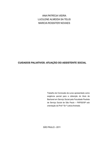 ANA PATRÍCIA VIEIRA
LUCILENE ALMEIDA SA TELIS
MARCIA ROSSITER NOVAES
CUIDADOS PALIATIVOS: ATUAÇÃO DO ASSISTENTE SOCIAL
Trabalho de Conclusão de curso apresentado como
exigência parcial para a obtenção do título de
Bacharel em Serviço Social pela Faculdade Paulista
de Serviço Social de São Paulo – FAPSS/SP sob
orientação da Prof.ª Dr.ª Leticia Andrade.
SÃO PAULO - 2011
 