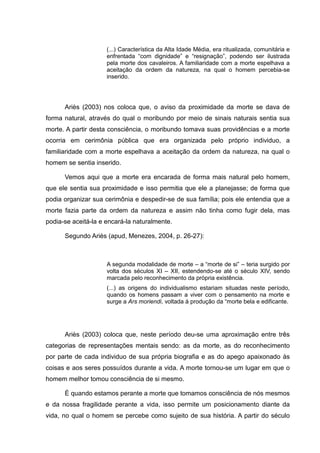 (...) Característica da Alta Idade Média, era ritualizada, comunitária e
enfrentada “com dignidade” e “resignação”, podendo ser ilustrada
pela morte dos cavaleiros. A familiaridade com a morte espelhava a
aceitação da ordem da natureza, na qual o homem percebia-se
inserido.
Ariès (2003) nos coloca que, o aviso da proximidade da morte se dava de
forma natural, através do qual o moribundo por meio de sinais naturais sentia sua
morte. A partir desta consciência, o moribundo tomava suas providências e a morte
ocorria em cerimônia pública que era organizada pelo próprio individuo, a
familiaridade com a morte espelhava a aceitação da ordem da natureza, na qual o
homem se sentia inserido.
Vemos aqui que a morte era encarada de forma mais natural pelo homem,
que ele sentia sua proximidade e isso permitia que ele a planejasse; de forma que
podia organizar sua cerimônia e despedir-se de sua família; pois ele entendia que a
morte fazia parte da ordem da natureza e assim não tinha como fugir dela, mas
podia-se aceitá-la e encará-la naturalmente.
Segundo Ariès (apud, Menezes, 2004, p. 26-27):
A segunda modalidade de morte – a “morte de si” – teria surgido por
volta dos séculos XI – XII, estendendo-se até o século XIV, sendo
marcada pelo reconhecimento da própria existência.
(...) as origens do individualismo estariam situadas neste período,
quando os homens passam a viver com o pensamento na morte e
surge a Ars moriendi, voltada à produção da “morte bela e edificante.
Ariès (2003) coloca que, neste período deu-se uma aproximação entre três
categorias de representações mentais sendo: as da morte, as do reconhecimento
por parte de cada individuo de sua própria biografia e as do apego apaixonado às
coisas e aos seres possuídos durante a vida. A morte tornou-se um lugar em que o
homem melhor tomou consciência de si mesmo.
É quando estamos perante a morte que tomamos consciência de nós mesmos
e da nossa fragilidade perante a vida, isso permite um posicionamento diante da
vida, no qual o homem se percebe como sujeito de sua história. A partir do século
 