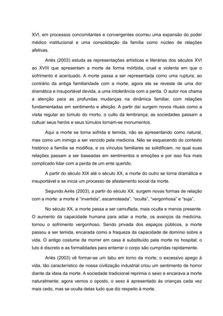 XVI, em processos concomitantes e convergentes ocorreu uma expansão do poder
médico institucional e uma consolidação da família como núcleo de relações
afetivas.
Ariès (2003) estuda as representações artísticas e literárias dos séculos XVI
ao XVIII que apresentam a morte de forma mórbida, cruel e violenta em que o
sofrimento é acentuado. A morte passa a ser representada como uma ruptura; ao
contrário da antiga familiaridade com a morte, agora ela se reveste de uma dor
dramática e insuportável devida, a uma intolerância com a perda. O autor nos chama
a atenção para as profundas mudanças na dinâmica familiar, com relações
fundamentadas em sentimento e afeição. A partir daí surgem novos rituais como a
visita regular ao túmulo do morto, o culto da lembrança; as sociedades passam a
cultuar seus heróis e seus túmulos tornam-se monumentos.
Aqui a morte se torna sofrida e temida, não se apresentando como natural,
mas como um inimigo a ser vencido pela medicina. Não se esquecendo do contexto
histórico a família se modifica, e os vínculos familiares se solidificam, no qual suas
relações passam a ser baseadas em sentimentos e emoções e por isso fica mais
complicado lidar com a perda de um ente querido.
A partir do século XIX até o século XX, a morte do outro se torna dramática e
insuportável e se inicia um processo de afastamento social da morte.
Segundo Airès (2003), a partir do século XX, surgem novas formas de relação
com a morte: a morte é “invertida”, escamoteada”, “oculta”, “vergonhosa” e “suja”.
No século XX, a morte passa a ser camuflada, mais oculta e menos presente.
O aumento da capacidade humana para adiar a morte, os avanços da medicina,
tornou o sofrimento vergonhoso. Sendo privada dos espaços públicos, a morte
passou a ser temida, encarada como a fraqueza da capacidade de domínio sobre a
vida. O antigo costume de morrer em casa é substituído pela morte no hospital; o
luto é discreto e as formalidades para enterrar o corpo são cumpridas rapidamente.
Ariès (2003) vê formar-se um tabu em torno da morte; o excessivo apego à
vida, tão característico de nossa civilização industrial criou um sentimento de horror
diante da ideia da morte. A sociedade tradicional reprimia o sexo e encarava a morte
naturalmente; agora vemos o oposto, o sexo é apresentado às crianças cada vez
mais cedo, mas se oculta delas tudo que diz respeito à morte.
 