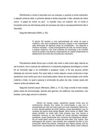 Dificilmente a morte é discutida com as crianças, e quando a morte sobrevém
a alguém próximo dela, a primeira atitude é tentar esconder o fato, através de mitos
como: “o papai foi morar no céu”, “a mamãe virou um anjinho” etc. A morte é
encarada como se não fizesse parte do processo da vida e consequentemente não é
discutida.
Segundo Menezes (2004, p. 30),
O século XX assistiu a uma administração da morte na qual a
medicina, com seus progressos técnicos, passou a ser responsável
pela diminuição de algumas taxas de mortalidade – em especial a
infantil e neonatal – e pelo prolongamento de vida. Ao mesmo tempo,
a própria medicina, com suas medidas de prevenção e de controle
social da saúde e da doença, desempenha um papel fundamental no
afastamento da morte das consciências individuais.
Percebemos desta forma que a morte não mais é vista como algo natural ao
ser humano, com o avanço da medicina e o crescente progresso tecnológico a morte
foi se tornando algo a se combatido a qualquer custo, e foi aos poucos sendo
afastada do convívio social. Por outro lado a morte adquiriu novos contornos e hoje
assistimos uma morte que nos é anunciada pelos meios de comunicação uma morte
violenta e triste, no qual a pessoa é arrancada do palco da vida, muitas vezes até
mesmo antes de estrear nele.
Segundo Carrara (apud, Menezes, 2004, p. 11,12), hoje a morte é mais visada
pelos meios de comunicação, através das guerras, da violência; nos subúrbios, nas
favelas, como algo comum e rotineiro:
Dentro de nossas casas, assistimos àquela morte que só
conhecemos através dos meios de comunicação e que nos é
apresentada por eles de modo cada vez mais impudente. Refiro-me,
é certo, àquela espécie de morte coletiva, quase apocalíptica, que no
contexto da guerra atual atinge Bagdá, Nova Iorque ou Madri. Mas
penso também na morte bem mais próxima que, nos morros e
subúrbios cariocas ou nas favelas de outras grandes metrópoles
brasileiras, pinga diariamente sem números nas estatísticas oficiais.
De um modo geral, essa é a morte dos sem-rosto, dos “outros”, dos
estrangeiros em guerra, mas também dos marginais de fato ou por
presunção. Morte dos pobres, sobretudo dos negros pobres, que se
exterminam nos desvãos do narcotráfico. Além dessa morte massiva
 