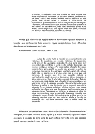 e anônima, há também a que nos espreita em cada esquina, nas
mãos daqueles que só querem um pouco de dinheiro, um celular ou
um carro. Dessa, não apenas ouvimos falar na televisão ou nos
jornais, mas muitas vezes já tivemos a oportunidade de
experimentar, quando alguém de nossas relações foi por ela atingido.
Finalmente, convivemos ainda com a morte advinda das epidemias e
das “febres” (no caso brasileiro, essa última expressão guarda muito
do seu sentido original) ou com aquela ainda mais banal, causadas
por doenças não-infecciosas, acidentes ou velhice.
Vemos que o conceito de hospital também mudou com o passar do tempo, o
hospital que conhecemos hoje assumiu novas características, bem diferentes
daquilo que se propunha no seu inicio.
Conforme nos coloca Foucault (2008, p. 59),
Antes do século XVIII, o hospital era essencialmente uma
instituição de assistência aos pobres. Instituição de assistência,
como também de separação e exclusão. O pobre como pobre tem
necessidade de assistência e, como doente, portador de doença e de
possível contágio, é perigoso. Por estas razões, o hospital deve estar
presente tanto para recolhê-lo, quanto para proteger os outros do
perigo que ele encarna. O personagem ideal do hospital, até o século
XVIII, não é o doente que é preciso curar, mas o pobre que está
morrendo. E alguém que deve ser assistido material e
espiritualmente, alguém a quem se deve dar os últimos cuidados e o
último sacramento. Esta é a função essencial do hospital. Dizia-se
correntemente, nesta época, que o hospital era um morredouro, um
lugar onde morrer. E o pessoal hospitalar não era fundamentalmente
destinado a realizar a cura do doente, mas a conseguir sua própria
salvação. Era um pessoal caritativo – religioso ou leigo – que estava
no hospital para fazer uma obra de caridade que lhe assegurasse a
salvação eterna. Assegurava-se, portanto, a salvação da alma do
pobre no momento da morte e a salvação do pessoal hospitalar que
cuidava dos pobres. Função de transição entre a vida e a morte, de
salvação espiritual mais do que material, aliada a função de
separação dos indivíduos perigosos para a saúde geral da
população.
O hospital se apresentava como meramente assistencial, de cunho caritativo
e religioso, no qual se prestava auxilio aquele que estava morrendo e podia-se assim
assegurar a salvação da alma tanto de quem estava morrendo como das pessoas
que ali estavam prestando uma caridade.
 