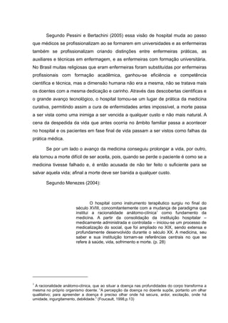 Segundo Pessini e Bertachini (2005) essa visão de hospital muda ao passo
que médicos se profissionalizam ao se formarem em universidades e as enfermeiras
também se profissionalizam criando distinções entre enfermeiras práticas, as
auxiliares e técnicas em enfermagem, e as enfermeiras com formação universitária.
No Brasil muitas religiosas que eram enfermeiras foram substituídas por enfermeiras
profissionais com formação acadêmica, ganhou-se eficiência e competência
cientifica e técnica, mas a dimensão humana não era a mesma, não se tratava mais
os doentes com a mesma dedicação e carinho. Através das descobertas cientificas e
o grande avanço tecnológico, o hospital tornou-se um lugar de prática da medicina
curativa, permitindo assim a cura de enfermidades antes impossível, a morte passa
a ser vista como uma inimiga a ser vencida a qualquer custo e não mais natural. A
cena da despedida da vida que antes ocorria no âmbito familiar passa a acontecer
no hospital e os pacientes em fase final de vida passam a ser vistos como falhas da
prática médica.
Se por um lado o avanço da medicina conseguiu prolongar a vida, por outro,
ela tornou a morte difícil de ser aceita, pois, quando se perde o paciente é como se a
medicina tivesse falhado e, é então acusada de não ter feito o suficiente para se
salvar aquela vida; afinal a morte deve ser banida a qualquer custo.
Segundo Menezes (2004):
O hospital como instrumento terapêutico surgiu no final do
século XVIII, concomitantemente com a mudança de paradigma que
institui a racionalidade anátomo-clínica1
como fundamento da
medicina. A partir da consolidação da instituição hospitalar –
medicamente administrada e controlada – iniciou-se um processo de
medicalização do social, que foi ampliado no XIX, sendo extensa e
profundamente desenvolvido durante o século XX. A medicina, seu
saber e sua instituição tornam-se referências centrais no que se
refere à saúde, vida, sofrimento e morte. (p. 28)
1
A racionalidade anátomo-clínica, que ao situar a doença nas profundidades do corpo transforma a
mesma no próprio organismo doente. “A percepção da doença no doente supõe, portanto um olhar
qualitativo; para apreender a doença é preciso olhar onde há secura, ardor, excitação, onde há
umidade, ingurgitamento, debilidade.” (Foucault, 1998,p.13)
 