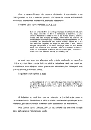 Com o desenvolvimento de recursos destinados à manutenção e ao
prolongamento da vida, a medicina produziu uma morte em hospital, medicamente
monitorada e controlada, inconsciente, silenciosa e escondida.
Conforme Scliar (apud, Menezes, 2004, p. 33):
Em um ambiente frio, o doente permanece absolutamente só, com
seu corpo invadido por tubos e conectado a aparelhos. É uma
unidade hospitalar isolada da vida e do mundo externo, onde há
quase uma total abolição do tempo, como vemos no texto de um
médico sobre sua internação: “De imediato sou transportado à UTI. E
aí viverei uma experiência, para dizer o mínimo, insólita. Na UTI a
vida está em suspenso. O tempo ali não passa – aliás, não há
relógios nas paredes. A luz nunca se apaga; não é dia, não é noite,
reina uma claridade fixa, imutável. Mas o movimento é continuo;
médicos, enfermeiras, auxiliares circulam sem parar, examinando,
manipulando os doentes, sempre em estado grave”.
A morte que antes era planejada pelo próprio moribundo em cerimônia
pública, agora se dá no hospital de forma solitária, rodeado de médicos e máquinas,
a maioria das vezes longe da família que não tem tempo nem para se despedir e só
o vê novamente já dentro do caixão.
Segundo Carvalho (1999, p. 326):
A hospitalização é um dos elementos que mais atingem a identidade
do paciente, que já deixa suas roupas à entrada, sofrendo um
processo de despersonalização, da perda de autonomia e do poder
de decisão.
O individuo ao qual tem que se submeter à hospitalização passa a
permanecer isolado da convivência social e familiar, isso faz com que ele perca sua
referência, pois está num lugar estranho e como pessoas que ele não conhece.
Para Carrara (apud, Menezes, 2004, p. 12), a morte hoje tem como principal
palco os hospitais e instituições de saúde:
 