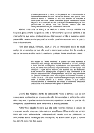 A morte permanece, portanto, muito presente em nosso dia-a-dia e,
independentemente de suas causas ou formas, seu grande palco
continua sendo o Ocidente ou em suas bordas, os hospitais e
instituições de saúde. Neles, diferentes grupos profissionais atuam
segundo as convenções sociais que organizam esses espaços. São
profissionais da saúde, mas são também, mesmo que lhes
desagrade essa afirmação, profissionais da morte.
Mesmo com todos os avanços da medicina a morte continua presente nos
hospitais, pois a morte faz parte da vida, e nem sempre é possível contê-la, e da
mesma forma que somos profissionais que lidamos com a vida; e buscamos assim
preservá-la; devemos estar preparados também para lidarmos com a morte quando
esta se faz inevitável.
Para Elias (apud, Menezes, 2004, p. 34), as instituições atuais de saúde
partem de um princípio de que não se deve demonstrar nenhum tipo de emoção e
agir de forma mecanicista trazendo e evitando qualquer tipo de vinculo emocional:
No modelo da “morte moderna”, o doente que esta morrendo é
silenciado: não participa das decisões referentes a sua vida, doença
e morte. Não há escuta para a expressão de seus sentimentos. Para
Elias, na rotina institucional do hospital moderno não há espaço para
emoções – sejam as dos médicos, dos doentes e/ou dos familiares.
Esta ausência de espaço para a expressão dos sentimentos é um
sintoma das sociedades contemporâneas, nas quais frequentemente
as pessoas constroem uma auto-imagem de mônadas isoladas, o
“homo clausus”. Esta figura é caracterizada pela noção de clivagem
entre o mundo interno e o mundo externo, o que conduz
inexoravelmente a sentimentos de solidão e isolamento emocional,
associados ao autocontrole na expressão emocional.
Dentro dos hospitais diante da estressante rotina e correria não se tem
espaço para sentimentos; as emoções não são demonstradas, o sofrimento é visto
como fraqueza; o que favorece um isolamento por parte do paciente, no qual ele não
compartilha seu sofrimento e sim tenta contê-lo a qualquer custo.
Kübler-Ross (2008) descreve que são cada vez mais intensas e velozes as
mudanças sociais, expressas pelos avanços tecnológicos. O homem tem se tornado
cada vez mais individualista, preocupando-se menos com os problemas da
comunidade. Essas mudanças tem seu impacto na maneira com a qual o homem
lida com há morte nos dias atuais.
 