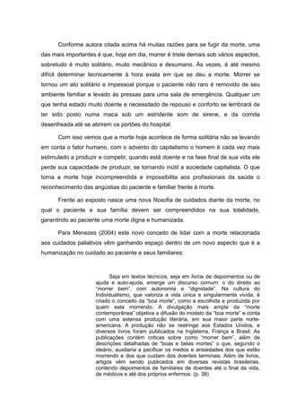 Conforme autora citada acima há muitas razões para se fugir da morte, uma
das mais importantes é que, hoje em dia, morrer é triste demais sob vários aspectos,
sobretudo é muito solitário, muito mecânico e desumano. Às vezes, é até mesmo
difícil determinar tecnicamente à hora exata em que se deu a morte. Morrer se
tornou um ato solitário e impessoal porque o paciente não raro é removido de seu
ambiente familiar e levado às pressas para uma sala de emergência. Qualquer um
que tenha estado muito doente e necessitado de repouso e conforto se lembrará de
ter sido posto numa maca sob um estridente som de sirene, e da corrida
desenfreada até se abrirem os portões do hospital.
Com isso vemos que a morte hoje acontece de forma solitária não se levando
em conta o fator humano, com o advento do capitalismo o homem é cada vez mais
estimulado a produzir e competir, quando está doente e na fase final de sua vida ele
perde sua capacidade de produzir, se tornando inútil a sociedade capitalista. O que
torna a morte hoje incompreendida e impossibilita aos profissionais da saúde o
reconhecimento das angústias do paciente e familiar frente à morte.
Frente ao exposto nasce uma nova filosofia de cuidados diante da morte, no
qual o paciente e sua família devem ser compreendidos na sua totalidade,
garantindo ao paciente uma morte digna e humanizada.
Para Menezes (2004) este novo conceito de lidar com a morte relacionada
aos cuidados paliativos vêm ganhando espaço dentro de um novo aspecto que é a
humanização no cuidado ao paciente e seus familiares:
Seja em textos técnicos, seja em livros de depoimentos ou de
ajuda e auto-ajuda, emerge um discurso comum: o do direito ao
“morrer bem”, com autonomia e “dignidade”. Na cultura do
Individualismo, que valoriza a vida única e singularmente vivida, é
criado o conceito da “boa morte”, como a escolhida e produzida por
quem esta morrendo. A divulgação mais ampla da “morte
contemporânea” objetiva a difusão do modelo da “boa morte” e conta
com uma extensa produção literária, em sua maior parte norte-
americana. A produção não se restringe aos Estados Unidos, e
diversos livros foram publicados na Inglaterra, França e Brasil. As
publicações contém criticas sobre como “morrer bem”, além de
descrições detalhadas de “boas e belas mortes” o que, segundo o
ideário, auxiliaria a pacificar os medos e ansiedades dos que estão
morrendo e dos que cuidam dos doentes terminais. Além de livros,
artigos vêm sendo publicados em diversas revistas brasileiras,
contendo depoimentos de familiares de doentes até o final da vida,
de médicos e até dos próprios enfermos. (p. 38)
 