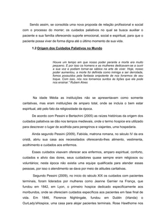 Sendo assim, se consolida uma nova proposta de relação profissional e social
com o processo do morrer; os cuidados paliativos no qual se busca auxiliar o
paciente e sua família oferecendo suporte emocional, social e espiritual, para que o
paciente possa viver de forma digna até o último momento de sua vida.
1.2 Origem dos Cuidados Paliativos no Mundo
Houve um tempo em que nosso poder perante a morte era muito
pequeno. E por isso os homens e as mulheres dedicavam-se a ouvir
a sua voz e podiam tornar-se sábios na arte de viver. Hoje, nosso
poder aumentou, a morte foi definida como inimiga a ser derrotada,
fomos possuídos pela fantasia onipotente de nos livrarmos de seu
toque. Com isso, nós nos tornamos surdos às lições que ela pode
nos ensinar.” Rubem Alves
Na idade Média as instituições não se apresentavam como somente
caritativas, mas eram instituições de amparo total, onde se incluía o bem estar
espiritual, até pelo fato da religiosidade da época.
De acordo com Pessini e Bertachini (2005) as raízes históricas da origem dos
cuidados paliativos se dão nos tempos medievais, onde o termo hospice era utilizado
para descrever o lugar de acolhida para peregrinos e viajantes, uma hospedaria.
Ainda segundo Pessini (2009), Fabíola, matrona romana, no século IV da era
cristã, abriu sua casa aos necessitados oferecendo-lhes alimento, vestimenta,
acolhimento e cuidados aos enfermos.
Esses cuidados visavam oferecer aos enfermos, amparo espiritual, conforto,
cuidados e alivio das dores, seus cuidadores quase sempre eram religiosos ou
voluntários; nesta época não existia uma equipe qualificada para atender essas
pessoas, por isso o atendimento se dava por meio de atitudes caritativas.
Segundo Pessini (2009), no inicio do século XIX os cuidados com pacientes
terminais, foram liderados por mulheres como Jeanne Garnier na França, que
fundou em 1842, em Lyon, o primeiro hospice dedicado especificamente aos
moribundos, onde se ofereciam cuidados específicos aos pacientes em fase final de
vida. Em 1846, Florence Nightingale, fundou em Dublin (Irlanda) o
OurLady’sHospice, uma casa para alojar pacientes terminais. Rose Hawthorne nos
 