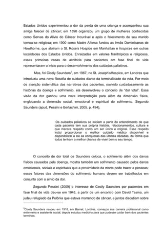 Estados Unidos experimentou a dor da perda de uma criança e acompanhou sua
amiga falecer de câncer; em 1890 organizou um grupo de mulheres conhecidas
como Servas do Alivio do Câncer Incurável e após o falecimento de seu marido
tornou-se religiosa; em 1900 como Madre Afonsa fundou as Irmãs Dominicanas de
Hawthorne, que abriram o St. Rose’s Hospice em Manhattan e hospices em outras
localidades dos Estados Unidos. Enraizadas em valores filantrópicos e religiosos,
essas primeiras casas de acolhida para pacientes em fase final de vida
representaram o inicio para o desenvolvimento dos cuidados paliativos.
Mas, foi Cicely Saunders2
, em 1967, no St. Joseph’sHospice, em Londres que
introduziu uma nova filosofia de cuidados diante da terminalidade da vida. Por meio
de atenção sistemática das narrativas dos pacientes, ouvindo cuidadosamente as
histórias da doença e sofrimento, ela desenvolveu o conceito de “dor total”. Essa
visão da dor ganhou uma nova interpretação para além da dimensão física,
englobando a dimensão social, emocional e espiritual do sofrimento. Segundo
Saunders (apud, Pessini e Bertachini, 2005, p. 494),
Os cuidados paliativos se iniciam a partir do entendimento de que
cada paciente tem sua própria história, relacionamentos, cultura e
que merece respeito como um ser único e original. Esse respeito
inclui proporcionar o melhor cuidado médico disponível e
disponibilizar a ele as conquistas das últimas décadas, de forma que
todos tenham a melhor chance de viver bem o seu tempo.
O conceito de dor total de Saunders coloca, o sofrimento além dos danos
físicos causados pela doença, mostra também um sofrimento causado pelos danos
emocionais, sociais e espirituais que a proximidade da morte pode trazer a pessoas;
esses fatores das dimensões do sofrimento humano devem ser trabalhados em
conjunto com o alívio da dor.
Segundo Pessini (2009) o interesse de Cecily Saunders por pacientes em
fase final de vida deu-se em 1948, a partir de um encontro com David Tasma, um
judeu refugiado da Polônia que estava morrendo de câncer, e juntos discutiam sobre
2
Cicely Saunders nasceu em 1918, em Barnet, Londres, começou sua carreira profissional como
enfermeira e assistente social, depois estudou medicina para que pudesse cuidar bem dos pacientes
terminais.
 