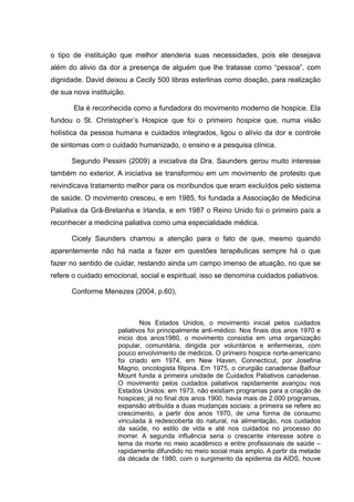 o tipo de instituição que melhor atenderia suas necessidades, pois ele desejava
além do alivio da dor a presença de alguém que lhe tratasse como “pessoa”, com
dignidade. David deixou a Cecily 500 libras esterlinas como doação, para realização
de sua nova instituição.
Ela é reconhecida como a fundadora do movimento moderno de hospice. Ela
fundou o St. Christopher’s Hospice que foi o primeiro hospice que, numa visão
holística da pessoa humana e cuidados integrados, ligou o alívio da dor e controle
de sintomas com o cuidado humanizado, o ensino e a pesquisa clínica.
Segundo Pessini (2009) a iniciativa da Dra. Saunders gerou muito interesse
também no exterior. A iniciativa se transformou em um movimento de protesto que
reivindicava tratamento melhor para os moribundos que eram excluídos pelo sistema
de saúde. O movimento cresceu, e em 1985, foi fundada a Associação de Medicina
Paliativa da Grã-Bretanha e Irlanda, e em 1987 o Reino Unido foi o primeiro país a
reconhecer a medicina paliativa como uma especialidade médica.
Cicely Saunders chamou a atenção para o fato de que, mesmo quando
aparentemente não há nada a fazer em questões terapêuticas sempre há o que
fazer no sentido de cuidar, restando ainda um campo imenso de atuação, no que se
refere o cuidado emocional, social e espiritual; isso se denomina cuidados paliativos.
Conforme Menezes (2004, p.60),
Nos Estados Unidos, o movimento inicial pelos cuidados
paliativos foi principalmente anti-médico. Nos finais dos anos 1970 e
inicio dos anos1980, o movimento consistia em uma organização
popular, comunitária, dirigida por voluntários e enfermeiras, com
pouco envolvimento de médicos. O primeiro hospice norte-americano
foi criado em 1974, em New Haven, Connecticut, por Josefina
Magno, oncologista filipina. Em 1975, o cirurgião canadense Balfour
Mount funda a primeira unidade de Cuidados Paliativos canadense.
O movimento pelos cuidados paliativos rapidamente avançou nos
Estados Unidos: em 1973, não existiam programas para a criação de
hospices; já no final dos anos 1900, havia mais de 2.000 programas,
expansão atribuída a duas mudanças sociais: a primeira se refere ao
crescimento, a partir dos anos 1970, de uma forma de consumo
vinculada à redescoberta do natural, na alimentação, nos cuidados
da saúde, no estilo de vida e até nos cuidados no processo do
morrer. A segunda influência seria o crescente interesse sobre o
tema da morte no meio acadêmico e entre profissionais de saúde –
rapidamente difundido no meio social mais amplo. A partir da metade
da década de 1980, com o surgimento da epidemia da AIDS, houve
 