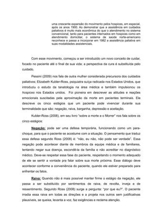 uma crescente expansão do movimento pelos hospices, em especial,
após os anos 1900. Ao demonstrar que a assistência em cuidados
paliativos é muito mais econômica do que o atendimento no sistema
convencional, tanto para pacientes internados em hospices como em
atendimento domiciliar, o sistema de saúde norte-americano
reconhece e passa a incorporar em 1982 a assistência paliativa em
suas modalidades assistenciais.
Com esse movimento, começou a ser introduzido um novo conceito de cuidar,
focado no paciente até o final de sua vida; a perspectiva da cura é substituída pelo
cuidado.
Pessini (2009) nos fala de outra mulher considerada precursora dos cuidados
paliativos; Elizabeth Kubler-Ross, psiquiatra suíça radicada nos Estados Unidos, que
introduziu o estudo da tanatologia na área médica e também impulsionou os
hospices nos Estados unidos. Foi pioneira em descrever as atitudes e reações
emocionais suscitadas pela aproximação da morte em pacientes terminais. Ela
descreve os cinco estágios que um paciente pode vivenciar durante sua
terminalidade que são: negação, raiva, barganha, depressão e aceitação.
Kubler-Ross (2008), em seu livro “sobre a morte e o Morrer” nos fala sobre os
cinco estágios:
Negação: pode ser uma defesa temporária, funcionando como um para-
choque, para que o paciente se acostume com a situação. O pensamento que traduz
essa defesa segundo Ross (2008) é: “não, eu não, não pode ser verdade”. Essa
negação pode acontecer diante de membros da equipe médica e de familiares,
tentando negar sua doença, escondê-la da família e não acreditar no diagnóstico
médico. Deve-se respeitar essa fase do paciente, respeitando o momento adequado
de ele se sentir a vontade pra falar sobre sua morte próxima. Esse diálogo deve
acontecer conforme a conveniência do paciente, quando ele estiver preparado para
enfrentar os fatos.
Raiva: Quando não é mais possível manter firme o estágio da negação, ele
passa a ser substituído por sentimentos de raiva, de revolta, inveja e de
ressentimento. Segundo Ross (2008) surge a pergunta: “por que eu?”. O paciente
irradia essa raiva em todas as direções e a projeta nos outros sem justificativas
plausíveis, se queixa, levanta a voz, faz exigências e reclama atenção.
 