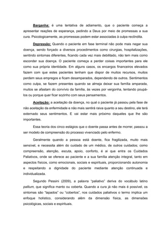 Barganha: é uma tentativa de adiamento, que o paciente começa a
apresentar reações de esperança, pedindo a Deus por meio de promessas a sua
cura. Psicologicamente, as promessas podem estar associadas à culpa recôndita.
Depressão: Quando o paciente em fase terminal não pode mais negar sua
doença, sendo forçado a diversos procedimentos como cirurgias, hospitalizações,
sentindo sintomas diferentes, ficando cada vez mais debilitado, não tem mais como
esconder sua doença. O paciente começa a perder coisas importantes para ele
como sua própria identidade. Em alguns casos, os encargos financeiros elevados
fazem com que estes pacientes tenham que dispor de muitos recursos, muitos
perdem seus empregos e ficam desamparados, dependendo de outros. Sentimentos
como culpa, se fazem presentes quando se almeja deixar sua família amparada,
muitos se afastam do convívio da família, às vezes por vergonha, tentando poupá-
los ou porque quer ficar sozinho com seus pensamentos.
Aceitação: a aceitação da doença, no qual o paciente já passou pela fase de
não aceitação da enfermidade e não mais sentirá raiva quanto a seu destino, ele terá
externado seus sentimentos. E vai estar mais próximo daqueles que lhe são
importantes.
Essa teoria dos cinco estágios que o doente passa antes de morrer, passou a
ser modelo de compreensão do processo vivenciado pelo enfermo.
Geralmente quando a pessoa está doente, fica fragilizada, muito mais
sensível, e necessita além do cuidado de um médico, de outros cuidados; como
compreensão, atenção, escuta, apoio, conforto, é ai que entra os Cuidados
Paliativos, onde se oferece ao paciente e a sua família atenção integral, tanto em
aspectos físicos, como emocionais, sociais e espirituais, proporcionando autonomia
e respeitando a dignidade do paciente mediante atenção continuada e
individualizada.
Segundo Pessini (2009), a palavra “paliativo” deriva do vocábulo latino
pallium, que significa manto ou coberta. Quando a cura já não mais é possível, os
sintomas são “tapados” ou “cobertos”, nos cuidados paliativos o termo implica um
enfoque holístico, considerando além da dimensão física, as dimensões
psicológicas, sociais e espirituais.
 