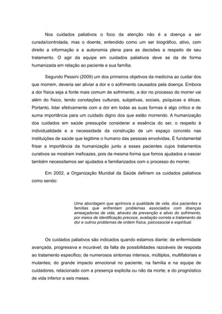 Nos cuidados paliativos o foco da atenção não é a doença a ser
curada/controlada, mas o doente, entendido como um ser biográfico, ativo, com
direito a informação e a autonomia plena para as decisões a respeito de seu
tratamento. O agir da equipe em cuidados paliativos deve se da de forma
humanizada em relação ao paciente e sua família.
Segundo Pessini (2009) um dos primeiros objetivos da medicina ao cuidar dos
que morrem, deveria ser aliviar a dor e o sofrimento causados pela doença. Embora
a dor física seja a fonte mais comum de sofrimento, a dor no processo do morrer vai
além do físico, tendo conotações culturais, subjetivas, sociais, psíquicas e éticas.
Portanto, lidar efetivamente com a dor em todas as suas formas é algo critico e de
suma importância para um cuidado digno dos que estão morrendo. A humanização
dos cuidados em saúde pressupõe considerar a essência do ser, o respeito à
individualidade e a necessidade da construção de um espaço concreto nas
instituições de saúde que legitime o humano das pessoas envolvidas. É fundamental
frisar a importância da humanização junto a esses pacientes cujos tratamentos
curativos se mostram ineficazes, pois da mesma forma que fomos ajudados a nascer
também necessitamos ser ajudados e familiarizados com o processo do morrer.
Em 2002, a Organização Mundial da Saúde definem os cuidados paliativos
como sendo:
Uma abordagem que aprimora a qualidade de vida, dos pacientes e
famílias que enfrentam problemas associados com doenças
ameaçadoras de vida, através da prevenção e alivio do sofrimento,
por meios de identificação precoce, avaliação correta e tratamento da
dor e outros problemas de ordem física, psicossocial e espiritual.
Os cuidados paliativos são indicados quando estamos diante: de enfermidade
avançada, progressiva e incurável; da falta de possibilidades razoáveis de resposta
ao tratamento especifico; de numerosos sintomas intensos, múltiplos, multifatoriais e
mutantes; do grande impacto emocional no paciente, na família e na equipe de
cuidadores, relacionado com a presença explicita ou não da morte; e do prognóstico
de vida inferior a seis meses.
 