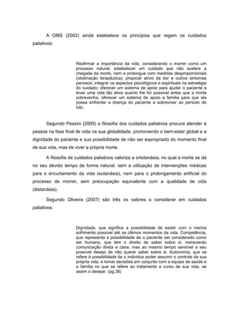 A OMS (2002) ainda estabelece os princípios que regem os cuidados
paliativos:
Reafirmar a importância da vida, considerando o morrer como um
processo natural; estabelecer um cuidado que não acelere a
chegada da morte, nem a prolongue com medidas desproporcionais
(obstinação terapêutica); propiciar alívio da dor e outros sintomas
penosos; integrar os aspectos psicológicos e espirituais na estratégia
do cuidado; oferecer um sistema de apoio para ajudar o paciente a
levar uma vida tão ativa quanto lhe for possível antes que a morte
sobrevenha, oferecer um sistema de apoio a família para que ela
possa enfrentar a doença do paciente e sobreviver ao período de
luto.
Segundo Pessini (2009) a filosofia dos cuidados paliativos procura atender à
pessoa na fase final de vida na sua globalidade, promovendo o bem-estar global e a
dignidade do paciente e sua possibilidade de não ser expropriado do momento final
de sua vida, mas de viver a própria morte.
A filosofia de cuidados paliativos valoriza a ortotanásia, no qual a morte se dá
no seu devido tempo de forma natural, sem a utilização de intervenções médicas
para o encurtamento da vida (eutanásia), nem para o prolongamento artificial do
processo de morrer, sem preocupação equivalente com a qualidade de vida
(distanásia).
Segundo Oliveira (2007) são três os valores a considerar em cuidados
paliativos:
Dignidade, que significa a possibilidade de existir com o menos
sofrimento possível até os últimos momentos da vida. Competência,
que representa a possibilidade de o paciente ser considerado como
ser humano, que tem o direito de saber sobre si, merecendo
comunicação direta e clara, mas ao mesmo tempo sensível a seu
possível desejo de não querer saber sobre si. Autonomia, que se
refere à possibilidade de o individuo poder assumir o controle da sua
própria vida, e tomar decisões em conjunto com a equipe de saúde e
a família no que se refere ao tratamento e curso de sua vida, se
assim o desejar. (pg.38)
 