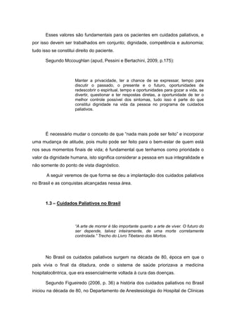 Esses valores são fundamentais para os pacientes em cuidados paliativos, e
por isso devem ser trabalhados em conjunto; dignidade, competência e autonomia;
tudo isso se constitui direito do paciente.
Segundo Mccoughlan (apud, Pessini e Bertachini, 2009, p.175):
Manter a privacidade, ter a chance de se expressar, tempo para
discutir o passado, o presente e o futuro, oportunidades de
redescobrir o espiritual, tempo e oportunidades para gozar a vida, se
divertir, questionar e ter respostas diretas, a oportunidade de ter o
melhor controle possível dos sintomas, tudo isso é parte do que
constitui dignidade na vida da pessoa no programa de cuidados
paliativos.
É necessário mudar o conceito de que “nada mais pode ser feito” e incorporar
uma mudança de atitude, pois muito pode ser feito para o bem-estar de quem está
nos seus momentos finais de vida; é fundamental que tenhamos como prioridade o
valor da dignidade humana, isto significa considerar a pessoa em sua integralidade e
não somente do ponto de vista diagnóstico.
A seguir veremos de que forma se deu a implantação dos cuidados paliativos
no Brasil e as conquistas alcançadas nessa área.
1.3 – Cuidados Paliativos no Brasil
“A arte de morrer é tão importante quanto a arte de viver. O futuro do
ser depende, talvez inteiramente, de uma morte corretamente
controlada.” Trecho do Livro Tibetano dos Mortos.
No Brasil os cuidados paliativos surgem na década de 80, época em que o
país vivia o final da ditadura, onde o sistema de saúde priorizava a medicina
hospitalocêntrica, que era essencialmente voltada à cura das doenças.
Segundo Figueiredo (2006, p. 36) a história dos cuidados paliativos no Brasil
iniciou na década de 80, no Departamento de Anestesiologia do Hospital de Clínicas
 