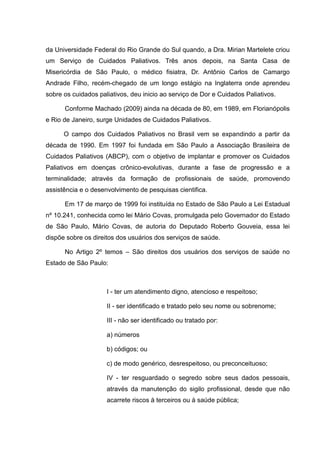 da Universidade Federal do Rio Grande do Sul quando, a Dra. Mirian Martelete criou
um Serviço de Cuidados Paliativos. Três anos depois, na Santa Casa de
Misericórdia de São Paulo, o médico fisiatra, Dr. Antônio Carlos de Camargo
Andrade Filho, recém-chegado de um longo estágio na Inglaterra onde aprendeu
sobre os cuidados paliativos, deu inicio ao serviço de Dor e Cuidados Paliativos.
Conforme Machado (2009) ainda na década de 80, em 1989, em Florianópolis
e Rio de Janeiro, surge Unidades de Cuidados Paliativos.
O campo dos Cuidados Paliativos no Brasil vem se expandindo a partir da
década de 1990. Em 1997 foi fundada em São Paulo a Associação Brasileira de
Cuidados Paliativos (ABCP), com o objetivo de implantar e promover os Cuidados
Paliativos em doenças crônico-evolutivas, durante a fase de progressão e a
terminalidade; através da formação de profissionais de saúde, promovendo
assistência e o desenvolvimento de pesquisas cientifica.
Em 17 de março de 1999 foi instituída no Estado de São Paulo a Lei Estadual
nº 10.241, conhecida como lei Mário Covas, promulgada pelo Governador do Estado
de São Paulo, Mário Covas, de autoria do Deputado Roberto Gouveia, essa lei
dispõe sobre os direitos dos usuários dos serviços de saúde.
No Artigo 2º temos – São direitos dos usuários dos serviços de saúde no
Estado de São Paulo:
I - ter um atendimento digno, atencioso e respeitoso;
II - ser identificado e tratado pelo seu nome ou sobrenome;
III - não ser identificado ou tratado por:
a) números
b) códigos; ou
c) de modo genérico, desrespeitoso, ou preconceituoso;
IV - ter resguardado o segredo sobre seus dados pessoais,
através da manutenção do sigilo profissional, desde que não
acarrete riscos à terceiros ou à saúde pública;
 