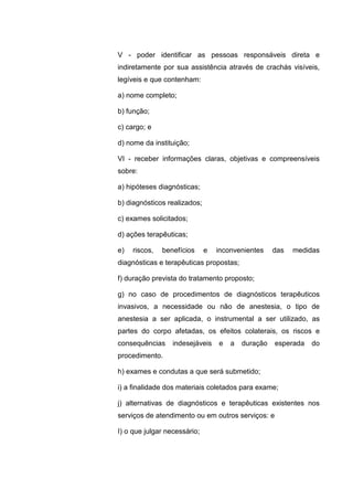 V - poder identificar as pessoas responsáveis direta e
indiretamente por sua assistência através de crachás visíveis,
legíveis e que contenham:
a) nome completo;
b) função;
c) cargo; e
d) nome da instituição;
VI - receber informações claras, objetivas e compreensíveis
sobre:
a) hipóteses diagnósticas;
b) diagnósticos realizados;
c) exames solicitados;
d) ações terapêuticas;
e) riscos, benefícios e inconvenientes das medidas
diagnósticas e terapêuticas propostas;
f) duração prevista do tratamento proposto;
g) no caso de procedimentos de diagnósticos terapêuticos
invasivos, a necessidade ou não de anestesia, o tipo de
anestesia a ser aplicada, o instrumental a ser utilizado, as
partes do corpo afetadas, os efeitos colaterais, os riscos e
consequências indesejáveis e a duração esperada do
procedimento.
h) exames e condutas a que será submetido;
i) a finalidade dos materiais coletados para exame;
j) alternativas de diagnósticos e terapêuticas existentes nos
serviços de atendimento ou em outros serviços: e
I) o que julgar necessário;
 