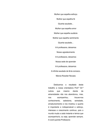 Mulher que espelha esforço
Mulher que espelha fé
Quanta saudade...
Mulher que espelha amor
Mulher que espelha audácia
Mulher que espelha sentimento
Quanta saudade...
A ti professora, deixamos
Nosso agradecimento
A ti professora, deixamos
Nossa sede de aprender
A ti professora, deixamos
A infinita saudade de tê-la conosco.
Marcia Rossiter Novaes
Dedicamos o resultado deste
trabalho a nossa orientadora Prof.ª Dr.ª
Leticia que mesmo diante de
adversidades não nos abandonou, mas,
nos acompanhou, trouxe-nos
conhecimento, sabedoria, seriedade,
amadurecimento e nos mostrou o quanto
é importante e indispensável o esforço,
interesse e crescimento continuo, pois o
mundo muda a cada instante e temos que
acompanha-lo, ou seja, aprender sempre.
A você querida Professora:
 