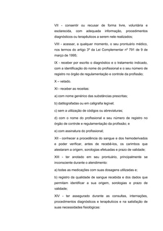 VII - consentir ou recusar de forma livre, voluntária e
esclarecida, com adequada informação, procedimentos
diagnósticos ou terapêuticos a serem nele realizados;
VIII - acessar, a qualquer momento, o seu prontuário médico,
nos termos do artigo 3º da Lei Complementar nº 791 de 9 de
março de 1995;
IX - receber por escrito o diagnóstico e o tratamento indicado,
com a identificação do nome do profissional e o seu número de
registro no órgão de regulamentação e controle da profissão;
X – vetado.
XI - receber as receitas:
a) com nome genérico das substâncias prescritas;
b) datilografadas ou em caligrafia legível;
c) sem a utilização de códigos ou abreviaturas;
d) com o nome do profissional e seu número de registro no
órgão de controle e regulamentação da profissão; e
e) com assinatura do profissional;
XII - conhecer a procedência do sangue e dos hemoderivados
e poder verificar, antes de recebê-los, os carimbos que
atestaram a origem, sorologias efetuadas e prazo de validade;
XIII - ter anotado em seu prontuário, principalmente se
inconsciente durante o atendimento:
a) todas as medicações com suas dosagens utilizadas e;
b) registro da qualidade de sangue recebida e dos dados que
permitam identificar a sua origem, sorologias e prazo de
validade;
XIV - ter assegurado durante as consultas, internações,
procedimentos diagnósticos e terapêuticos e na satisfação de
suas necessidades fisiológicas:
 