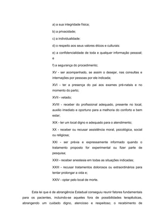 a) a sua integridade física;
b) a privacidade;
c) a individualidade:
d) o respeito aos seus valores éticos e culturais:
e) a confidencialidade de toda e qualquer informação pessoal;
e
f) a segurança do procedimento;
XV - ser acompanhado, se assim o desejar, nas consultas e
internações por pessoas por ele indicada;
XVI - ter a presença do pai aos exames pré-natais e no
momento do parto;
XVII - vetado;
XVIII - receber do profissional adequado, presente no local,
auxilio imediato e oportuno para a melhoria do conforto e bem
estar;
XIX - ter um local digno e adequado para o atendimento;
XX - receber ou recusar assistência moral, psicológica, social
ou religiosa;
XXI - ser prévia e expressamente informado quando o
tratamento proposto for experimental ou fizer parte de
pesquisa;
XXII - receber anestesia em todas as situações indicadas;
XXIII - recusar tratamentos dolorosos ou extraordinários para
tentar prolongar a vida e;
XXIV - optar pelo local de morte.
Esta lei que é de abrangência Estadual conseguiu reunir fatores fundamentais
para os pacientes, incluindo-se aqueles fora de possibilidades terapêuticas,
abrangendo um cuidado digno, atencioso e respeitoso; o recebimento de
 