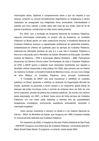 informações claras, objetivas e compreensíveis sobre o que diz respeito a sua
doença; consentir ou recusar procedimentos diagnósticos ou terapêuticos a serem
realizados; ter assegurado sua integridade física, privacidade, individualidade e
respeito aos seus valores; e poder optar pelo local de sua morte; essa lei foi de
grande importância, contribuindo na visão macro deste paciente.
Em 2005, com a fundação da Academia Nacional de Cuidados Paliativos,
segundo informações continuadas no próprio site da Academia, os Cuidados
Paliativos no Brasil deram um salto institucional enorme. A Academia Nacional de
Cuidados Paliativos avançou a regularização profissional do paliativista brasileiro,
estabeleceram-se critérios de qualidade para os serviços de Cuidados Paliativos,
realizaram-se definições precisas do que é e o que não é Cuidados Paliativos e
levou-se a discussão para o Ministério da Saúde, Ministério da Educação, Conselho
Federal de Medicina - CFM e Associação Médica Brasileira – AMB. Participando
ativamente da Câmera Técnica sobre Terminalidade da Vida e Cuidados Paliativos
do CFM, a ANCP ajudou a elaborar duas resoluções importantes que regulam a
atividade médica relacionada a esta prática. Em 2009, pela primeira vez na história
da medicina no Brasil, o Conselho Federal de Medicina incluiu, em seu novo Código
de ética Médica, os Cuidados Paliativos como princípio fundamental.
A Fundação da ANCP veio para impulsionar e solidificar os cuidados
paliativos no Brasil, ajudando a viabilizar as diretrizes da Organização Mundial da
Saúde, ajudando os pacientes a terem acesso a um tratamento global diante de
doenças até então incuráveis, onde o controle de sintomas deve ser feito de uma
forma impecável, através da prática dos cuidados paliativos. De acordo com informe
desta associação, em 2001, no Brasil, havia cerca de trinta serviços de Cuidados
Paliativos, em sua maior parte dedicada a doentes fora de possibilidades
terapêuticas oncológicos, promovendo assistência ambulatorial, domiciliar e
internação hospitalar.
Outro serviço importante e pioneiro no Brasil é o do Instituto Nacional do
Câncer – INCA, do Ministério da Saúde, que inaugurou em 1998 o hospital Unidade
IV, exclusivamente dedicado aos Cuidados Paliativos.
Em dezembro de 2002, o Hospital do Servidor Público Estadual de São Paulo
– HSPE/SP inaugurou sua enfermaria de Cuidados Paliativos, comandada pela Dra.
Maria Goretti Sales Maciel. O programa, no entanto, existe desde 2000.
 