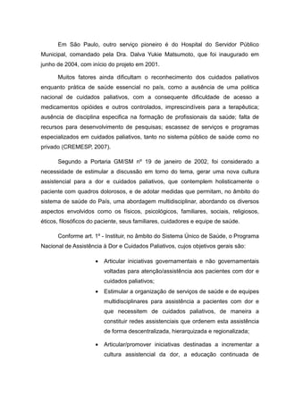 Em São Paulo, outro serviço pioneiro é do Hospital do Servidor Público
Municipal, comandado pela Dra. Dalva Yukie Matsumoto, que foi inaugurado em
junho de 2004, com início do projeto em 2001.
Muitos fatores ainda dificultam o reconhecimento dos cuidados paliativos
enquanto prática de saúde essencial no país, como a ausência de uma politica
nacional de cuidados paliativos, com a consequente dificuldade de acesso a
medicamentos opióides e outros controlados, imprescindíveis para a terapêutica;
ausência de disciplina especifica na formação de profissionais da saúde; falta de
recursos para desenvolvimento de pesquisas; escassez de serviços e programas
especializados em cuidados paliativos, tanto no sistema público de saúde como no
privado (CREMESP, 2007).
Segundo a Portaria GM/SM nº 19 de janeiro de 2002, foi considerado a
necessidade de estimular a discussão em torno do tema, gerar uma nova cultura
assistencial para a dor e cuidados paliativos, que contemplem holisticamente o
paciente com quadros dolorosos, e de adotar medidas que permitam, no âmbito do
sistema de saúde do País, uma abordagem multidisciplinar, abordando os diversos
aspectos envolvidos como os físicos, psicológicos, familiares, sociais, religiosos,
éticos, filosóficos do paciente, seus familiares, cuidadores e equipe de saúde.
Conforme art. 1º - Instituir, no âmbito do Sistema Único de Saúde, o Programa
Nacional de Assistência à Dor e Cuidados Paliativos, cujos objetivos gerais são:
• Articular iniciativas governamentais e não governamentais
voltadas para atenção/assistência aos pacientes com dor e
cuidados paliativos;
• Estimular a organização de serviços de saúde e de equipes
multidisciplinares para assistência a pacientes com dor e
que necessitem de cuidados paliativos, de maneira a
constituir redes assistenciais que ordenem esta assistência
de forma descentralizada, hierarquizada e regionalizada;
• Articular/promover iniciativas destinadas a incrementar a
cultura assistencial da dor, a educação continuada de
 