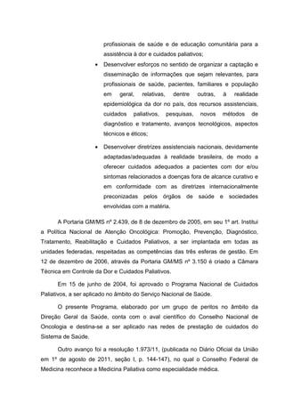 profissionais de saúde e de educação comunitária para a
assistência à dor e cuidados paliativos;
• Desenvolver esforços no sentido de organizar a captação e
disseminação de informações que sejam relevantes, para
profissionais de saúde, pacientes, familiares e população
em geral, relativas, dentre outras, à realidade
epidemiológica da dor no país, dos recursos assistenciais,
cuidados paliativos, pesquisas, novos métodos de
diagnóstico e tratamento, avanços tecnológicos, aspectos
técnicos e éticos;
• Desenvolver diretrizes assistenciais nacionais, devidamente
adaptadas/adequadas à realidade brasileira, de modo a
oferecer cuidados adequados a pacientes com dor e/ou
sintomas relacionados a doenças fora de alcance curativo e
em conformidade com as diretrizes internacionalmente
preconizadas pelos órgãos de saúde e sociedades
envolvidas com a matéria.
A Portaria GM/MS nº 2.439, de 8 de dezembro de 2005, em seu 1º art. Institui
a Política Nacional de Atenção Oncológica: Promoção, Prevenção, Diagnóstico,
Tratamento, Reabilitação e Cuidados Paliativos, a ser implantada em todas as
unidades federadas, respeitadas as competências das três esferas de gestão. Em
12 de dezembro de 2006, através da Portaria GM/MS nº 3.150 é criado a Câmara
Técnica em Controle da Dor e Cuidados Paliativos.
Em 15 de junho de 2004, foi aprovado o Programa Nacional de Cuidados
Paliativos, a ser aplicado no âmbito do Serviço Nacional de Saúde.
O presente Programa, elaborado por um grupo de peritos no âmbito da
Direção Geral da Saúde, conta com o aval científico do Conselho Nacional de
Oncologia e destina-se a ser aplicado nas redes de prestação de cuidados do
Sistema de Saúde.
Outro avanço foi a resolução 1.973/11, (publicada no Diário Oficial da União
em 1º de agosto de 2011, seção I, p. 144-147), no qual o Conselho Federal de
Medicina reconhece a Medicina Paliativa como especialidade médica.
 