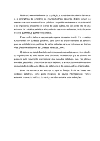 No Brasil, o envelhecimento da população, o aumento da incidência de câncer
e a emergência da síndrome de imunodeficiência adquirida (SIDA) tornam os
doentes que carecem de cuidados paliativos um problema de enorme impacto social
e de importância crescente em termos de saúde pública. No país ainda não há uma
estrutura de cuidados paliativos adequados às demandas existentes, tanto do ponto
de vista quantitativo quanto do qualitativo.
Esse cenário indica a necessidade urgente do conhecimento dos conceitos
fundamentais em cuidados paliativos, bem como do empreendimento de esforços
para se estabelecerem políticas de saúde voltadas para os indivíduos ao final da
vida. (Academia Nacional de Cuidados paliativos, 2006).
O sistema de saúde brasileiro enfrenta grandes desafios para o novo século.
A singularidade do tema requer uma discussão multissetorial que se assenta no
proposto pelo movimento internacional dos cuidados paliativos, que, nas últimas
décadas, preconizou uma atitude de total empenho e a valorização do sofrimento e
da qualidade de vida como objetos de tratamento e de cuidados ativos organizados.
Antes de entrarmos no assunto no qual o Serviço Social se insere nos
cuidados paliativos, como parte integrante da equipe interdisciplinar, vamos
entender o contexto histórico do serviço social na saúde e suas atribuições.
 