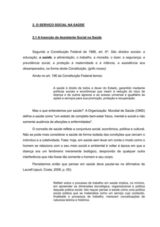 2. O SERVIÇO SOCIAL NA SAÚDE
2.1 A Inserção do Assistente Social na Saúde
Segundo a Constituição Federal de 1988, art. 6º: São direitos sociais: a
educação, a saúde, a alimentação, o trabalho, a moradia, o lazer, a segurança, a
previdência social, a proteção à maternidade e à infância, a assistência aos
desamparados, na forma desta Constituição. (grifo nosso)
Ainda no art. 196 da Constituição Federal temos:
A saúde é direito de todos e dever do Estado, garantido mediante
políticas sociais e econômicas que visem à redução do risco de
doença e de outros agravos e ao acesso universal e igualitário às
ações e serviços para sua promoção, proteção e recuperação.
Mas o que entendemos por saúde? A Organização Mundial de Saúde (OMS)
define a saúde como "um estado de completo bem-estar físico, mental e social e não
somente ausência de afecções e enfermidades".
O conceito de saúde reflete a conjuntura social, econômica, política e cultural.
Não se pode mais considerar a saúde de forma isolada das condições que cercam o
indivíduo e a coletividade. Falar, hoje, em saúde sem levar em conta o modo como o
homem se relaciona com o seu meio social e ambiental é voltar à época em que a
doença era um fenômeno meramente biológico, desprovido de qualquer outra
interferência que não fosse tão somente o homem e seu corpo.
Percebemos então que pensar em saúde deve pautar-se na afirmativa de
Laurell (apud, Costa, 2006, p. 05):
Refletir sobre o processo de trabalho em saúde implica, no mínimo,
em apreender as dimensões tecnológica, organizacional e política
daquela prática social. Isto requer pensar a saúde como uma política
social pública que se materializa como um serviço cujo conteúdo,
finalidade e processos de trabalho, merecem conceituações de
natureza teórica e histórica.
 