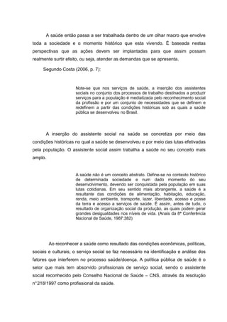 A saúde então passa a ser trabalhada dentro de um olhar macro que envolve
toda a sociedade e o momento histórico que esta vivendo. É baseada nestas
perspectivas que as ações devem ser implantadas para que assim possam
realmente surtir efeito, ou seja, atender as demandas que se apresenta.
Segundo Costa (2006, p. 7):
Note-se que nos serviços de saúde, a inserção dos assistentes
sociais no conjunto dos processos de trabalho destinados a produzir
serviços para a população é mediatizada pelo reconhecimento social
da profissão e por um conjunto de necessidades que se definem e
redefinem a partir das condições históricas sob as quais a saúde
pública se desenvolveu no Brasil.
A inserção do assistente social na saúde se concretiza por meio das
condições históricas no qual a saúde se desenvolveu e por meio das lutas efetivadas
pela população. O assistente social assim trabalha a saúde no seu conceito mais
amplo.
A saúde não é um conceito abstrato. Define-se no contexto histórico
de determinada sociedade e num dado momento do seu
desenvolvimento, devendo ser conquistada pela população em suas
lutas cotidianas. Em seu sentido mais abrangente, a saúde é a
resultante das condições de alimentação, habitação, educação,
renda, meio ambiente, transporte, lazer, liberdade, acesso e posse
da terra e acesso a serviços de saúde. É assim, antes de tudo, o
resultado de organização social da produção, as quais podem gerar
grandes desigualdades nos níveis de vida. (Anais da 8ª Conferência
Nacional de Saúde, 1987:382)
Ao reconhecer a saúde como resultado das condições econômicas, políticas,
sociais e culturais, o serviço social se faz necessário na identificação e análise dos
fatores que interferem no processo saúde/doença. A política pública de saúde é o
setor que mais tem absorvido profissionais de serviço social, sendo o assistente
social reconhecido pelo Conselho Nacional de Saúde – CNS, através da resolução
n°218/1997 como profissional da saúde.
 