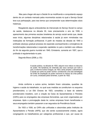 Mas para chegar até aqui a Saúde foi se modificando e conquistando espaço
dentro de um contexto marcado pelos movimentos sociais no qual o Serviço Social
teve sua participação, para isso temos que compreender suas determinações sócio
históricas.
Resgatando alguns antecedentes da intervenção do Serviço Social no campo
da saúde, destaca-se na década 30, mais precisamente o ano de 1936, o
aparecimento das primeiras escolas brasileiras de serviço social sendo que, desde
esse início, algumas disciplinas relacionadas à saúde já eram ministradas nas
instituições de formação profissional. A partir de meados da década de 1940 a
profissão alcançou gradual processo de expansão acompanhando a emergência de
transformações relacionadas à expansão capitalista no país e também aos reflexos
do fim da segunda guerra mundial em 1945. Entretanto, somente em 1957, que a
profissão é regulamentada no país.
Segundo Bravo (2006, p. 03):
A saúde pública, na década de 1920, adquire novo relevo no discurso
do poder. Há tentativas de extensão dos seus serviços por todo o
país. A reforma Carlos Chagas, de 1923, tenta ampliar o atendimento
à saúde por parte do poder central, constituindo uma das estratégias
da União de ampliação do poder nacional no interior da crise politica
em curso, sinalizada pelos tenentes, a partir de 1922.
Ainda conforme a autora acima, também foram colocadas, questões de
higiene e saúde do trabalhador, no qual suas medidas se constituíram no esquema
previdenciário; a Lei Elói Chaves de 1923, consolidou a base do sistema
previdenciário brasileiro, com a criação da Caixa de Aposentadorias e Pensões
(CAPs) para os empregados das empresas ferroviárias, que eram organizadas por
empresas. Após a promulgação desta lei, outras empresas foram beneficiadas e
seus empregados também passaram a ser segurados da Previdência Social.
De 1933 a 1938, as CAPs são unificadas e absorvidas pelos Institutos de
Aposentadoria e Pensão (IAPS), que vão sendo sucessivamente criados, agora
congregando os trabalhadores por categorias profissionais e que, por causa do
 