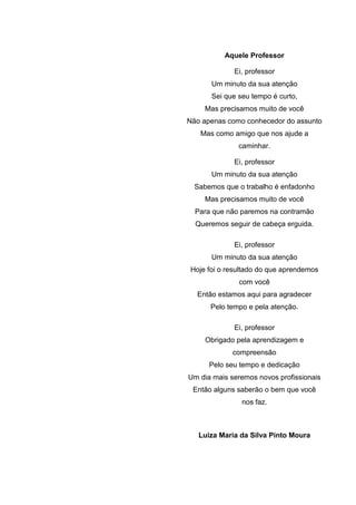 Aquele Professor
Ei, professor
Um minuto da sua atenção
Sei que seu tempo é curto,
Mas precisamos muito de você
Não apenas como conhecedor do assunto
Mas como amigo que nos ajude a
caminhar.
Ei, professor
Um minuto da sua atenção
Sabemos que o trabalho é enfadonho
Mas precisamos muito de você
Para que não paremos na contramão
Queremos seguir de cabeça erguida.
Ei, professor
Um minuto da sua atenção
Hoje foi o resultado do que aprendemos
com você
Então estamos aqui para agradecer
Pelo tempo e pela atenção.
Ei, professor
Obrigado pela aprendizagem e
compreensão
Pelo seu tempo e dedicação
Um dia mais seremos novos profissionais
Então alguns saberão o bem que você
nos faz.
Luiza Maria da Silva Pinto Moura
 