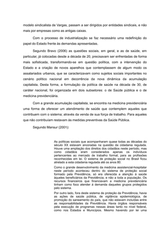 modelo sindicalista de Vargas, passam a ser dirigidos por entidades sindicais, e não
mais por empresas como as antigas caixas.
Com o processo de industrialização se faz necessário uma redefinição do
papel do Estado frente às demandas apresentadas.
Segundo Bravo (2006) as questões sociais, em geral, e as de saúde, em
particular, já colocadas desde a década de 20, precisavam ser enfrentadas de forma
mais sofisticada, transformando-se em questão política, com a intervenção do
Estado e a criação de novos aparelhos que contemplassem de algum modo os
assalariados urbanos, que se caracterizavam como sujeitos sociais importantes no
cenário político nacional em decorrência da nova dinâmica da acumulação
capitalista. Desta forma, a formulação da política de saúde na década de 30, de
caráter nacional, foi organizada em dois subsetores: o de Saúde pública e o de
medicina previdenciária.
Com a grande acumulação capitalista, se encontra na medicina previdenciária
uma forma de oferecer um atendimento de saúde que contemplem aqueles que
contribuem com o sistema; através da venda de sua força de trabalho. Para aqueles
que não contribuíam restavam às medidas preventivas da Saúde Pública.
Segundo Mansur (2001):
As políticas sociais que acompanharam quase todas as décadas do
século XX estavam ancoradas na questão da cidadania regulada.
Houve uma ampliação dos direitos dos cidadãos neste período, mas
como cidadãos eram considerados apenas os indivíduos
pertencentes ao mercado de trabalho formal, para as profissões
reconhecidas em lei. O sistema de proteção social no Brasil ficou
atrelado a esta cidadania regulada até os anos 80.
Como o grande desenvolvimento da medicina assistencial-hospitalar
neste período aconteceu dentro do sistema de proteção social
formado pela Previdência, só era oferecida a atenção à saúde
àqueles beneficiários da Previdência, e não a toda a população. Os
recursos financeiros que financiavam a medicina previdenciária
tinham como foco atender à demanda daqueles grupos protegidos
pelo sistema.
Por outro lado, fora deste sistema de proteção da Previdência, havia
as ações de saúde pública, de vigilância epidemiológica, de
promoção do saneamento do país, que não estavam incluídas entre
as responsabilidades da Previdência. Havia órgãos responsáveis
pela execução de programas nessas áreas tanto no nível federal,
como nos Estados e Municípios. Mesmo havendo por lei uma
 
