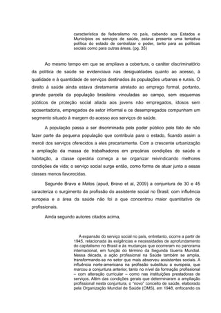 característica de federalismo no país, cabendo aos Estados e
Municípios os serviços de saúde, estava presente uma tentativa
política do estado de centralizar o poder, tanto para as políticas
sociais como para outras áreas. (pg. 35)
Ao mesmo tempo em que se ampliava a cobertura, o caráter discriminatório
da política de saúde se evidenciava nas desigualdades quanto ao acesso, à
qualidade e à quantidade de serviços destinados às populações urbanas e rurais. O
direito à saúde ainda estava diretamente atrelado ao emprego formal, portanto,
grande parcela da população brasileira vinculadas ao campo, sem esquemas
públicos de proteção social aliada aos jovens não empregados, idosos sem
aposentadoria, empregados de setor informal e os desempregados compunham um
segmento situado à margem do acesso aos serviços de saúde.
A população passa a ser discriminada pelo poder público pelo fato de não
fazer parte da pequena população que contribuía para o estado, ficando assim a
mercê dos serviços oferecidos a eles precariamente. Com a crescente urbanização
e ampliação da massa de trabalhadores em precárias condições de saúde e
habitação, a classe operária começa a se organizar reivindicando melhores
condições de vida; o serviço social surge então, como forma de atuar junto a essas
classes menos favorecidas.
Segundo Bravo e Matos (apud, Bravo et al, 2009) a conjuntura de 30 e 45
caracteriza o surgimento da profissão do assistente social no Brasil, com influência
europeia e a área da saúde não foi a que concentrou maior quantitativo de
profissionais.
Ainda segundo autores citados acima,
A expansão do serviço social no país, entretanto, ocorre a partir de
1945, relacionada às exigências e necessidades de aprofundamento
do capitalismo no Brasil e às mudanças que ocorreram no panorama
internacional, em função do término da Segunda Guerra Mundial.
Nessa década, a ação profissional na Saúde também se amplia,
transformando-se no setor que mais absorveu assistentes sociais. A
influência norte-americana na profissão substituiu a europeia, que
marcou a conjuntura anterior, tanto no nível da formação profissional
– com alteração curricular – como nas instituições prestadoras de
serviços. Além das condições gerais que determinaram a ampliação
profissional nesta conjuntura, o “novo” conceito de saúde, elaborado
pela Organização Mundial de Saúde (OMS), em 1948, enfocando os
 