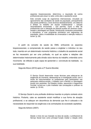 aspectos biopsicossociais, determinou a requisição de outros
profissionais para atuar no setor, entre eles o assistente social.
Este conceito surge de organismos internacionais, vinculado ao
agravamento das condições de saúde da população, principalmente
dos países periféricos, e teve diversos desdobramentos. Um deles foi
à ênfase no trabalho em equipe multidisciplinar – solução
racionalizadora encontrada – que permitiu: suprir a falta de
profissionais com a utilização de pessoal auxiliar em diversos níveis;
ampliar a abordagem em Saúde, introduzindo conteúdos preventistas
e educativos; e criar programas prioritários com segmentos da
população, dada a inviabilidade de universalizar a atenção médica e
social. (p. 28)
A partir do conceito de saúde da OMS, enfocando os aspectos
biopsicossociais; a compreensão de saúde passa a englobar o individuo no seu
todo, inserido em um determinado momento histórico; o trabalho do assistente social
se faz necessário por ser uma profissão, no qual as ações e relações são
determinadas historicamente pela divisão sócio técnica do trabalho; entendida como
movimento de reflexão e ação capaz de apreender a concretude da realidade, ou
sua totalidade.
Segundo Bravo (2010) após a 2º Guerra Mundial,
O Serviço Social desenvolve novas técnicas para adequar-se às
exigências do momento, destacando-se a investigação social, com o
intuito de instrumentalizar os profissionais para participarem nas
pesquisas médicos-sociais, o trabalho com a família e a abordagem
grupal com pacientes. Os Estados Unidos, assumindo a hegemonia
mundial, tornam-se o pólo irradiador das concepções e práticas na
saúde. (p. 33-34).
O Serviço Social é uma profissão dinâmica inserida no próprio contexto sócio
histórico. Portanto, cabe ao assistente social modificar a sua forma de atuação
profissional, e se adequar em decorrência da demanda que lhe é colocada e da
necessidade de responder às exigências e às contradições da sociedade capitalista.
Segundo Adriano (2007):
Desde o início de sua inserção na área da saúde, o profissional de
Serviço Social teve como principal função mediar a relação entre
 