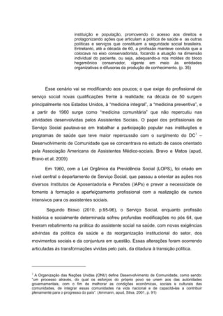 instituição e população, promovendo o acesso aos direitos e
protagonizando ações que articulam a política de saúde e as outras
políticas e serviços que constituem a seguridade social brasileira.
Entretanto, até a década de 60, a profissão manteve conduta que a
colocava no eixo conservadorista, focando a atuação na dimensão
individual do paciente, ou seja, adequando-a nos moldes do bloco
hegemônico conservador, vigente em meio às entidades
organizativas e difusoras da produção de conhecimento. (p. 35)
Esse cenário vai se modificando aos poucos; o que exige do profissional de
serviço social novas qualificações frente à realidade; na década de 50 surgem
principalmente nos Estados Unidos, à “medicina integral”, a “medicina preventiva”, e
a partir de 1960 surge como “medicina comunitária” que não repercutiu nas
atividades desenvolvidas pelos Assistentes Sociais. O papel dos profissionais de
Serviço Social pautava-se em trabalhar a participação popular nas instituições e
programas de saúde que teve maior repercussão com o surgimento do DC3
–
Desenvolvimento de Comunidade que se concentrava no estudo de casos orientado
pela Associação Americana de Assistentes Médico-sociais. Bravo e Matos (apud,
Bravo et al, 2009)
Em 1960, com a Lei Orgânica da Previdência Social (LOPS), foi criado em
nível central o departamento de Serviço Social, que passou a orientar as ações nos
diversos Institutos de Aposentadoria e Pensões (IAPs) e prever a necessidade de
fomento à formação e aperfeiçoamento profissional com a realização de cursos
intensivos para os assistentes sociais.
Segundo Bravo (2010, p.95-96), o Serviço Social, enquanto profissão
histórica e socialmente determinada sofreu profundas modificações no pós 64, que
tiveram rebatimento na prática do assistente social na saúde, com novas exigências
advindas da política de saúde e da reorganização institucional do setor, dos
movimentos sociais e da conjuntura em questão. Essas alterações foram ocorrendo
articuladas às transformações vividas pelo país, da ditadura à transição política.
3
A Organização das Nações Unidas (ONU) define Desenvolvimento de Comunidade, como sendo:
“um processo através, do qual os esforços do próprio povo se unem aos das autoridades
governamentais, com o fim de melhorar as condições econômicas, sociais e culturais das
comunidades, de integrar essas comunidades na vida nacional e de capacitá-las a contribuir
plenamente para o progresso do país”. (Ammann, apud, Silva, 2001, p. 91)
 