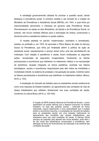 A estratégia governamental utilizada foi priorizar a questão social, dando
destaque à previdência social. A primeira medida a ser tomada foi a criação do
Ministério da Previdência e Assistência Social (MPAS), em 1974, o qual tinha por
intencionalidade demonstrar o interesse do governo pela Previdência Social.
Permaneceram na saúde os dois Ministérios, da Saúde e da Previdência Social, no
entanto, não houve medidas efetivas para a articulação de ambos, continuando a
dicotomia entre a assistência médica e a saúde coletiva.
O modelo adotado no pós-64, modernizador, autoritário e centralizado,
rebateu na profissão e, em 1972, foi aprovado o Plano Básico de Ação do Serviço
Social na Previdência, que tinha por finalidade definir a política de ação do
assistente social, caracterizando o serviço social como uma das atividades-fim da
instituição. Com relação à assistência à saúde, foram enfatizadas as seguintes
ações: recuperação de segurados incapacitados, focalizando os fatores
psicossociais e econômicos que interferem no tratamento médico e na manutenção
de benefícios; atuação integrada na clinica pediátrica, centrada nos fatores
psicológicos, sociais e econômicos responsáveis pelo alto índice de morbidade e
mortalidade infantil; no sistema de proteção e recuperação da saúde, incidindo sobre
os fatores psicossociais e econômicos que interferem no tratamento médico. (Bravo,
2010, p. 103).
A ampliação do mercado de trabalho para os assistentes sociais evidencia-se
como uma resposta do Estado brasileiro, ao agravamento das condições de vida da
classe trabalhadora que refletiam diretamente nas suas condições de saúde.
Conforme no coloca Bravo (2010, p. 103-104):
A criação do INPS (Instituto Nacional de Previdência Social) – marco
significativo da ampla reforma que a ditadura promoveu no Estado
brasileiro, no bojo das políticas sociais -, enfocada de forma
setorizada, visava implementar a nova racionalidade que o modelo
político e econômico impunha, e a ampliação de mercado de trabalho
para os assistentes sociais era uma resposta institucional ao
agravamento das condições das classes trabalhadoras, que
acarretava piora nas suas condições de saúde. O Serviço Social
precisou se capacitar para atender aos novos desafios, entre eles o
de dar conta dos beneficiários incorporados à previdência, sem
alteração da forma de financiamento da instituição e da melhoria das
condições de saúde.
 