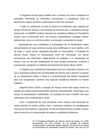 O Assistente Social agora trabalha com o individuo de forma a integrá-lo na
sociedade, atendendo as demandas psicossociais e econômicas junto ao
atendimento médico, de forma multidisciplinar e não mais individual.
A ação do profissional na área da saúde foi considerada, pelo subgrupo de
Serviço Social que elaborou uma proposta de estrutura para o subsistema Serviço
Social junto ao INAMPS (Instituto Nacional de Assistência Médica da Previdência
Social), como fundamental tanto nos serviços especializados; unidades médico-
assistenciais, como no nível comunitário, na promoção e prevenção da saúde.
Apresentou-se como justificativa a necessidade de os beneficiários serem
conscientizados em suas carências sociais para modificação de seus hábitos, a fim
de evitar o círculo vicioso: tratamento-alta-volta ao meio-recaída. A finalidade do
Serviço Social médico foi caracterizada como de intervenção nos fatores
psicossociais que influenciam negativamente na proteção e na recuperação da
saúde; o que se faz pelo desempenho de suas funções preventivas, curativas e
promocionais, resultando na melhoria do funcionamento social. (Bravo, 2010)
O trabalho que o Assistente Social desenvolvia era o educativo, fazendo com
que a sociedade pudesse ser conscientizada dos fatores que a levavam a precisar
de um atendimento médico e social e a conscientização dos fatores necessários
para sua recuperação, evitando uma segunda assistência baseada no mesmo
problema.
Segundo Bravo (2010) a atuação do serviço social nesta época ainda era
pautado em ações predominantemente rotineiras, burocratizadas, empiricistas, com
ênfase na racionalidade e seletividade. As condições de vida e trabalho não eram
valorizadas como fundamentais a saúde.
Com o acirramento da crise econômico social nota-se uma reinserção da
classe operária no cenário politico, com o movimento sindical e as manifestações
urbanas de forma efetiva e organizada. No Serviço Social diversos eventos, ocorrem
neste momento com a preocupação de analisar a atualidade profissional.
O 1º Congresso Brasileiro de Serviço Social de Saúde, em 1978,
Florianópolis, foi uma tentativa de os adeptos da vertente
“modernizadora” garantirem alguns espaços, ao proporem a criação
da Associação dos Assistentes Sociais da Saúde, uma vez que os
 