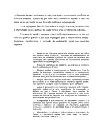 profissionais da área, movimentos sociais juntamente com estudantes pela Reforma
Sanitária Brasileira. Buscava-se por meio desta intervenção apontar a visão da
saúde sendo ela restrita em sua dimensão biológica e individualizada.
O que se propõe a Reforma Sanitária é a ocupação dos espaços institucionais
e a formulação ativa de políticas de saúde frente à crise previdenciária do Estado.
O movimento sanitário tornou-se uma experiência rica no campo da luta em
torno das politicas públicas e das suas implicações para o relacionamento Estado-
Sociedade, transformando o conteúdo da participação social nos seguintes
aspectos:
• Deixa de ser referência apenas dos setores sociais excluídos
pelo sistema (seus opositores), passando ao reconhecimento da
diversidade de interesses e projetos em disputa na sociedade, em
sua relação com o Estado, e adquirindo, em conseqüência, dimensão
e perspectiva mais abrangentes;
• Incorpora a conotação de cidadania, que expressa a estratégia
de universalização dos direitos;
• Refina a análise e a compreensão do Estado como lócus de
conflito de interesses contraditórios, quebrando o maniqueísmo
(oposição x Estado) e os monolitismos contidos nesta polaridade
(como se oposição e Estado fossem duas entidades homogêneas);
• Propõe participação, de parte instituinte a representação direta
da sociedade, a ser institucionalizada no interior do aparato estatal,
para legitimar a si própria e aos interesses de que é portadora;
• Altera a perspectiva do movimento relacional entre Estado-
sociedade, atribuindo-lhe uma possibilidade de interlocução e
diálogo, em que o Estado é vislumbrado como passível de
acolhimento de propostas oriundas da sociedade e esta como
espaço de elaboração daquelas que configuram os interesses e
reivindicações dos grupos sociais;
• Compreende a auto-identidade do movimento sanitário e a
identidade dos agentes sociais presentes na disputa política como
construções históricas em processo, em movimento, superando
concepções anteriores de identidade fixas e pré-determinadas; e
finalmente;
• Contrapõe o conceito de controle social ao controle privado do
Estado por segmentos sociais com maior poder de acesso.
(Ministério da Saúde, 2006, p. 41).
 