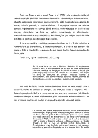 Conforme Bravo e Matos (apud, Bravo et al, 2009), cabe ao Assistente Social
dentro do projeto privatista trabalhar as demandas; como seleção socioeconômica,
atuação psicossocial por meio de aconselhamento, ação fiscalizadora dos planos de
saúde; trabalho pautado no assistencialismo. Já o projeto baseado na reforma
sanitária o profissional de Serviço Social busca a democratização do acesso aos
serviços disponíveis na área da saúde, humanização no atendimento,
interdisciplinaridade, acesso democrático as informações que são por direito de cada
cidadão e o estimulo à participação da população.
A reforma sanitária possibilitou ao profissional de Serviço Social trabalhar a
humanização do atendimento, a interdisciplinaridade, o acesso aos serviços de
saúde a toda a população, e garantia de que esses direitos fossem aplicados de
forma justa.
Para Fleury (apud, Vasconcelos, 2007, p.79):
Se há uma frente em que a Reforma Sanitária foi amplamente
vitoriosa, esta é inegavelmente na difusão de uma consciência
sanitária, revelada na introjeção da noção de direito à saúde por
parte da população usuária do sistema. Se, no entanto, esta noção
se reduz ao consumo de serviços curativos, exames e
medicamentos, esta é uma evidência de que a reforma, ademais de
democrática, necessita reencontrar a sua dimensão sanitária.
Nos anos 80 foram criados alguns programas dentro do setor saúde, para o
desenvolvimento de políticas de atenção. Em 1984, foi criado o Programa AIS –
Ações Integradas de Saúde – um programa que marcou a passagem definitiva do
modelo de atenção à saúde previdenciária, para um modelo mais universalista. Um
dos principais objetivos do modelo era expandir a atenção primária à saúde.
Os anos 80, em termos de políticas de saúde, foram marcados pela
implementação de programas de reorganização da atenção à saúde
no Brasil, voltados para a descentralização (vista na época como
associada à bandeira da democratização do país) e universalização
do acesso. A AIS havia sido criada no início da década e depois, em
1987, é criado o Sistema Unificado e Descentralizado de Saúde
(SUDS). O país já vivia um período político democrático, a
Constituição da Nova República estava sendo criada, e nela estavam
presentes os preceitos de criação de um sistema único de saúde
 