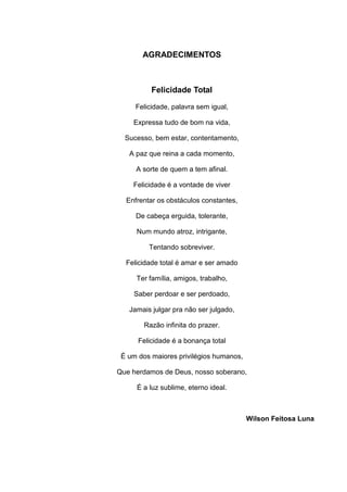 AGRADECIMENTOS
Felicidade Total
Felicidade, palavra sem igual,
Expressa tudo de bom na vida,
Sucesso, bem estar, contentamento,
A paz que reina a cada momento,
A sorte de quem a tem afinal.
Felicidade é a vontade de viver
Enfrentar os obstáculos constantes,
De cabeça erguida, tolerante,
Num mundo atroz, intrigante,
Tentando sobreviver.
Felicidade total é amar e ser amado
Ter família, amigos, trabalho,
Saber perdoar e ser perdoado,
Jamais julgar pra não ser julgado,
Razão infinita do prazer.
Felicidade é a bonança total
É um dos maiores privilégios humanos,
Que herdamos de Deus, nosso soberano,
É a luz sublime, eterno ideal.
Wilson Feitosa Luna
 