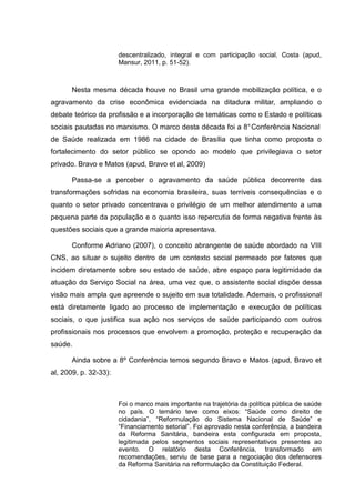 descentralizado, integral e com participação social. Costa (apud,
Mansur, 2011, p. 51-52).
Nesta mesma década houve no Brasil uma grande mobilização política, e o
agravamento da crise econômica evidenciada na ditadura militar, ampliando o
debate teórico da profissão e a incorporação de temáticas como o Estado e políticas
sociais pautadas no marxismo. O marco desta década foi a 8°Conferência Nacional
de Saúde realizada em 1986 na cidade de Brasília que tinha como proposta o
fortalecimento do setor público se opondo ao modelo que privilegiava o setor
privado. Bravo e Matos (apud, Bravo et al, 2009)
Passa-se a perceber o agravamento da saúde pública decorrente das
transformações sofridas na economia brasileira, suas terríveis consequências e o
quanto o setor privado concentrava o privilégio de um melhor atendimento a uma
pequena parte da população e o quanto isso repercutia de forma negativa frente às
questões sociais que a grande maioria apresentava.
Conforme Adriano (2007), o conceito abrangente de saúde abordado na VIII
CNS, ao situar o sujeito dentro de um contexto social permeado por fatores que
incidem diretamente sobre seu estado de saúde, abre espaço para legitimidade da
atuação do Serviço Social na área, uma vez que, o assistente social dispõe dessa
visão mais ampla que apreende o sujeito em sua totalidade. Ademais, o profissional
está diretamente ligado ao processo de implementação e execução de políticas
sociais, o que justifica sua ação nos serviços de saúde participando com outros
profissionais nos processos que envolvem a promoção, proteção e recuperação da
saúde.
Ainda sobre a 8º Conferência temos segundo Bravo e Matos (apud, Bravo et
al, 2009, p. 32-33):
Foi o marco mais importante na trajetória da política pública de saúde
no país. O temário teve como eixos: “Saúde como direito de
cidadania”, “Reformulação do Sistema Nacional de Saúde” e
“Financiamento setorial”. Foi aprovado nesta conferência, a bandeira
da Reforma Sanitária, bandeira esta configurada em proposta,
legitimada pelos segmentos sociais representativos presentes ao
evento. O relatório desta Conferência, transformado em
recomendações, serviu de base para a negociação dos defensores
da Reforma Sanitária na reformulação da Constituição Federal.
 