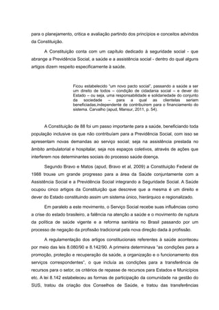 para o planejamento, critica e avaliação partindo dos princípios e conceitos advindos
da Constituição.
A Constituição conta com um capítulo dedicado à seguridade social - que
abrange a Previdência Social, a saúde e a assistência social - dentro do qual alguns
artigos dizem respeito especificamente à saúde.
Ficou estabelecido “um novo pacto social”, passando a saúde a ser
um direito de todos – condição de cidadania social – e dever do
Estado – ou seja, uma responsabilidade e solidariedade do conjunto
da sociedade – para a qual as clientelas seriam
beneficiadas,independente de contribuírem para o financiamento do
sistema. Carvalho (apud, Mansur, 2011, p. 54).
A Constituição de 88 foi um passo importante para a saúde, beneficiando toda
população inclusive os que não contribuíam para a Previdência Social, com isso se
apresentam novas demandas ao serviço social; seja na assistência prestada no
âmbito ambulatorial e hospitalar, seja nos espaços coletivos, através de ações que
interferem nos determinantes sociais do processo saúde doença.
Segundo Bravo e Matos (apud, Bravo et al, 2009) a Constituição Federal de
1988 trouxe um grande progresso para a área da Saúde conjuntamente com a
Assistência Social e a Previdência Social integrando a Seguridade Social. A Saúde
ocupou cinco artigos da Constituição que descreve que a mesma é um direito e
dever do Estado constituindo assim um sistema único, hierárquico e regionalizado.
Em paralelo a este movimento, o Serviço Social recebe suas influências como
a crise do estado brasileiro, a falência na atenção a saúde e o movimento de ruptura
da política de saúde vigente e a reforma sanitária no Brasil passando por um
processo de negação da profissão tradicional pela nova direção dada à profissão.
A regulamentação dos artigos constitucionais referentes à saúde aconteceu
por meio das leis 8.080/90 e 8.142/90. A primeira determinava “as condições para a
promoção, proteção e recuperação da saúde, a organização e o funcionamento dos
serviços correspondentes”, o que incluía as condições para a transferência de
recursos para o setor, os critérios de repasse de recursos para Estados e Municípios
etc. A lei 8.142 estabeleceu as formas de participação da comunidade na gestão do
SUS, tratou da criação dos Conselhos de Saúde, e tratou das transferências
 