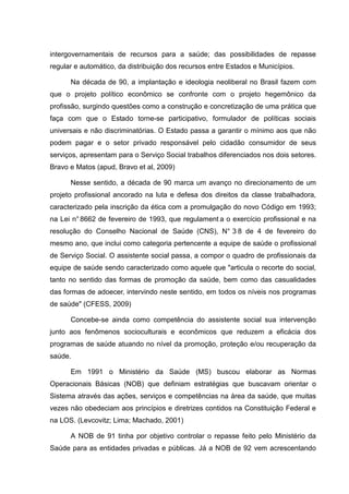 intergovernamentais de recursos para a saúde; das possibilidades de repasse
regular e automático, da distribuição dos recursos entre Estados e Municípios.
Na década de 90, a implantação e ideologia neoliberal no Brasil fazem com
que o projeto político econômico se confronte com o projeto hegemônico da
profissão, surgindo questões como a construção e concretização de uma prática que
faça com que o Estado torne-se participativo, formulador de políticas sociais
universais e não discriminatórias. O Estado passa a garantir o mínimo aos que não
podem pagar e o setor privado responsável pelo cidadão consumidor de seus
serviços, apresentam para o Serviço Social trabalhos diferenciados nos dois setores.
Bravo e Matos (apud, Bravo et al, 2009)
Nesse sentido, a década de 90 marca um avanço no direcionamento de um
projeto profissional ancorado na luta e defesa dos direitos da classe trabalhadora,
caracterizado pela inscrição da ética com a promulgação do novo Código em 1993;
na Lei n°8662 de fevereiro de 1993, que regulament a o exercício profissional e na
resolução do Conselho Nacional de Saúde (CNS), N° 3 8 de 4 de fevereiro do
mesmo ano, que inclui como categoria pertencente a equipe de saúde o profissional
de Serviço Social. O assistente social passa, a compor o quadro de profissionais da
equipe de saúde sendo caracterizado como aquele que "articula o recorte do social,
tanto no sentido das formas de promoção da saúde, bem como das casualidades
das formas de adoecer, intervindo neste sentido, em todos os níveis nos programas
de saúde" (CFESS, 2009)
Concebe-se ainda como competência do assistente social sua intervenção
junto aos fenômenos socioculturais e econômicos que reduzem a eficácia dos
programas de saúde atuando no nível da promoção, proteção e/ou recuperação da
saúde.
Em 1991 o Ministério da Saúde (MS) buscou elaborar as Normas
Operacionais Básicas (NOB) que definiam estratégias que buscavam orientar o
Sistema através das ações, serviços e competências na área da saúde, que muitas
vezes não obedeciam aos princípios e diretrizes contidos na Constituição Federal e
na LOS. (Levcovitz; Lima; Machado, 2001)
A NOB de 91 tinha por objetivo controlar o repasse feito pelo Ministério da
Saúde para as entidades privadas e públicas. Já a NOB de 92 vem acrescentando
 